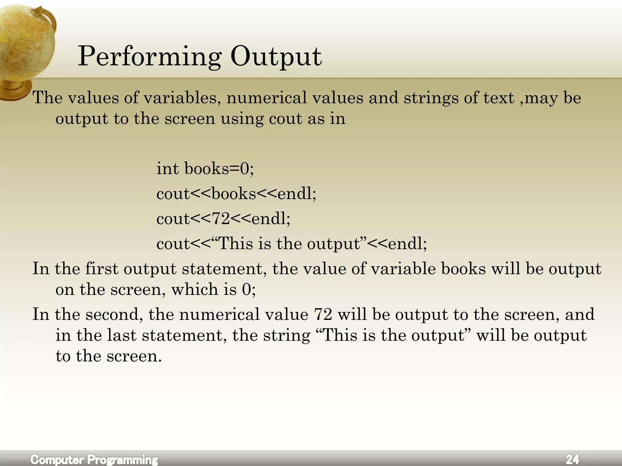 Performing Output
The values of variables, numerical values and strings of text ,may be
output to the screen using cout as in
int books=0;
cout<<books<<endl;
cout<<72<<endl;
cout<<“This is the output”<<endl;
In the first output statement, the value of variable books will be output
on the screen, which is 0;
In the second, the numerical value 72 will be output to the screen, and
in the last statement, the string “This is the output” will be output
to the screen.
 