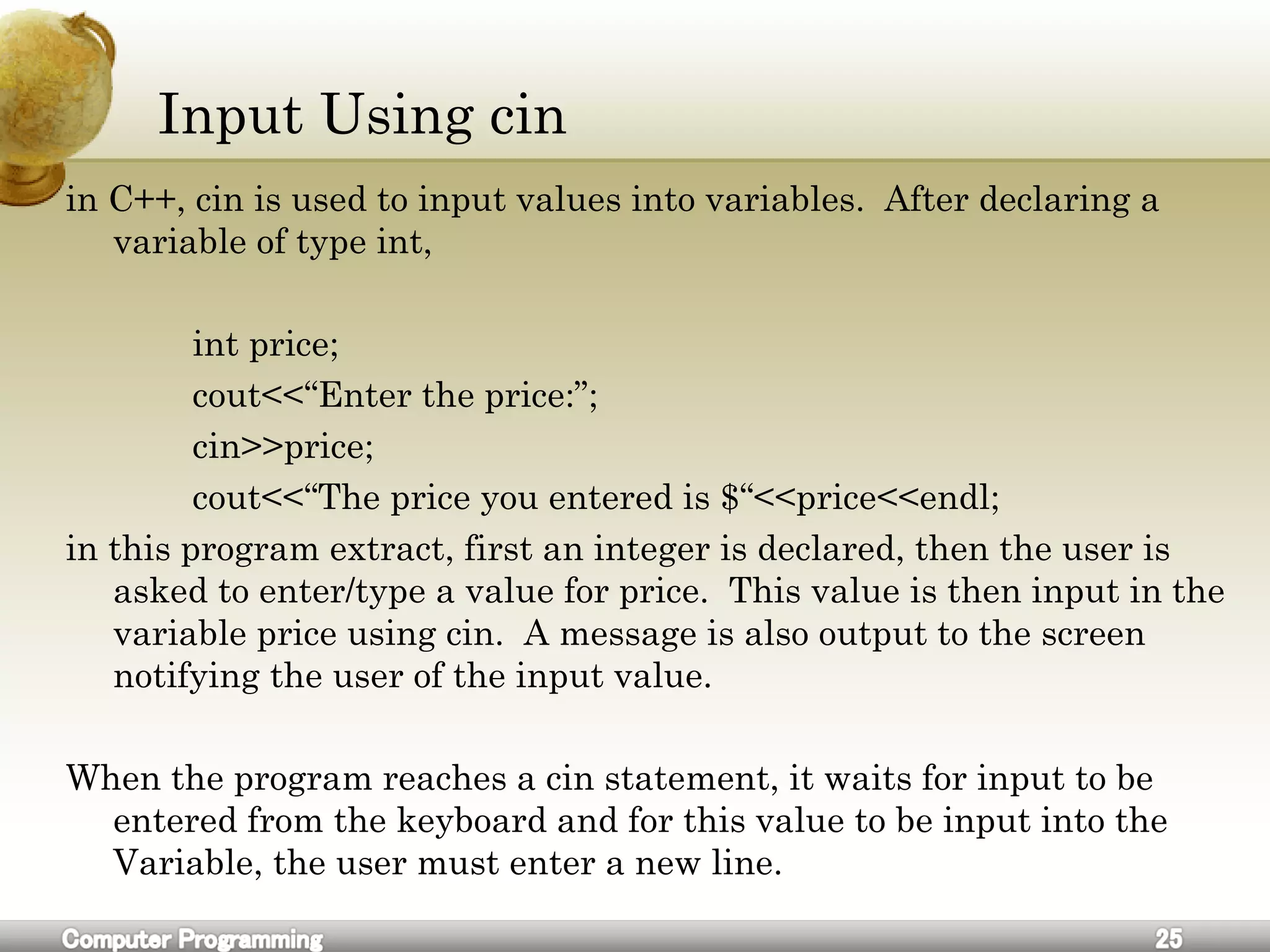 Input Using cin
in C++, cin is used to input values into variables. After declaring a
variable of type int,
int price;
cout<<“Enter the price:”;
cin>>price;
cout<<“The price you entered is $“<<price<<endl;
in this program extract, first an integer is declared, then the user is
asked to enter/type a value for price. This value is then input in the
variable price using cin. A message is also output to the screen
notifying the user of the input value.
When the program reaches a cin statement, it waits for input to be
entered from the keyboard and for this value to be input into the
Variable, the user must enter a new line.
 
