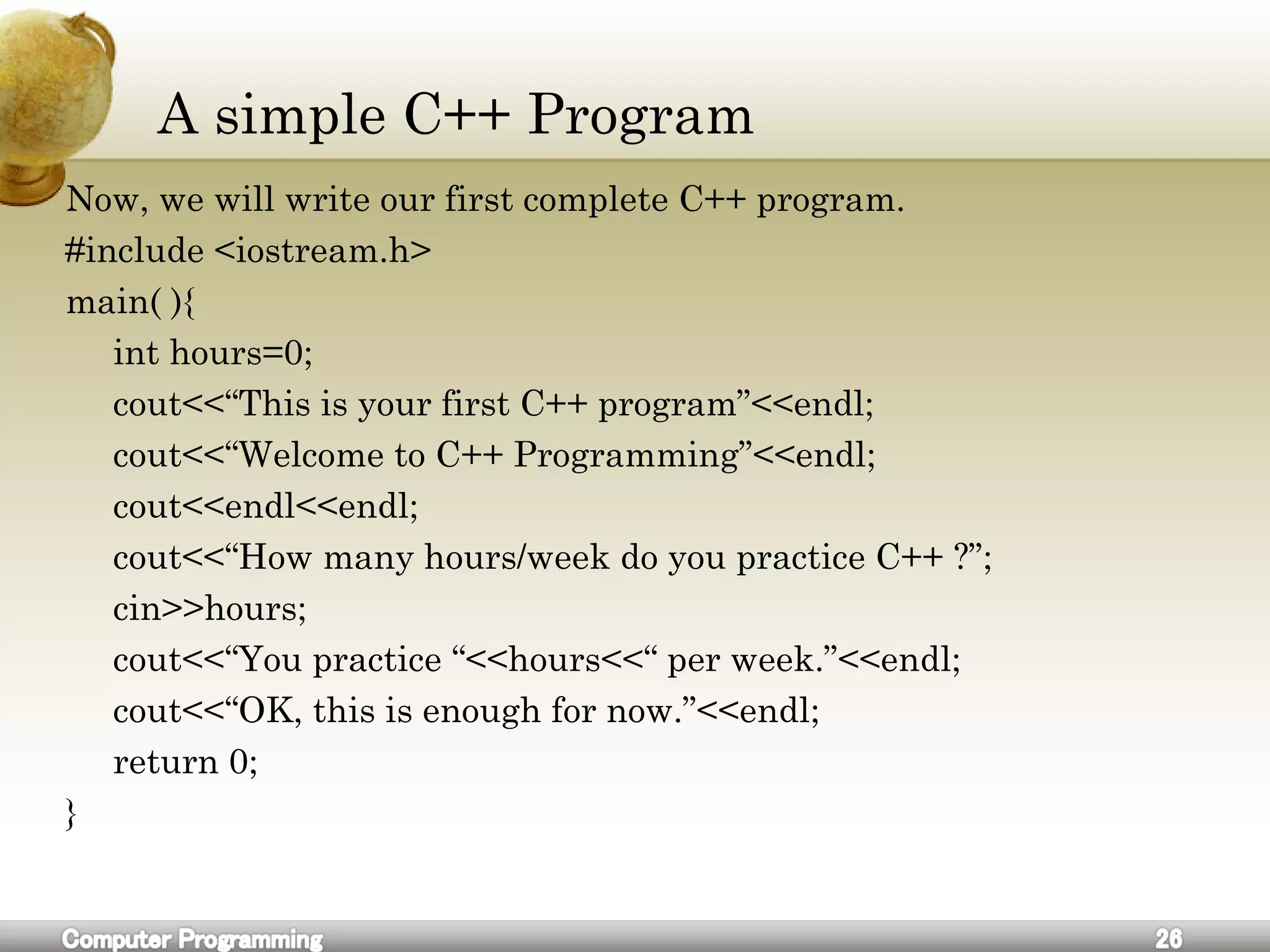 A simple C++ Program
Now, we will write our first complete C++ program.
#include <iostream.h>
main( ){
int hours=0;
cout<<“This is your first C++ program”<<endl;
cout<<“Welcome to C++ Programming”<<endl;
cout<<endl<<endl;
cout<<“How many hours/week do you practice C++ ?”;
cin>>hours;
cout<<“You practice “<<hours<<“ per week.”<<endl;
cout<<“OK, this is enough for now.”<<endl;
return 0;
}
 