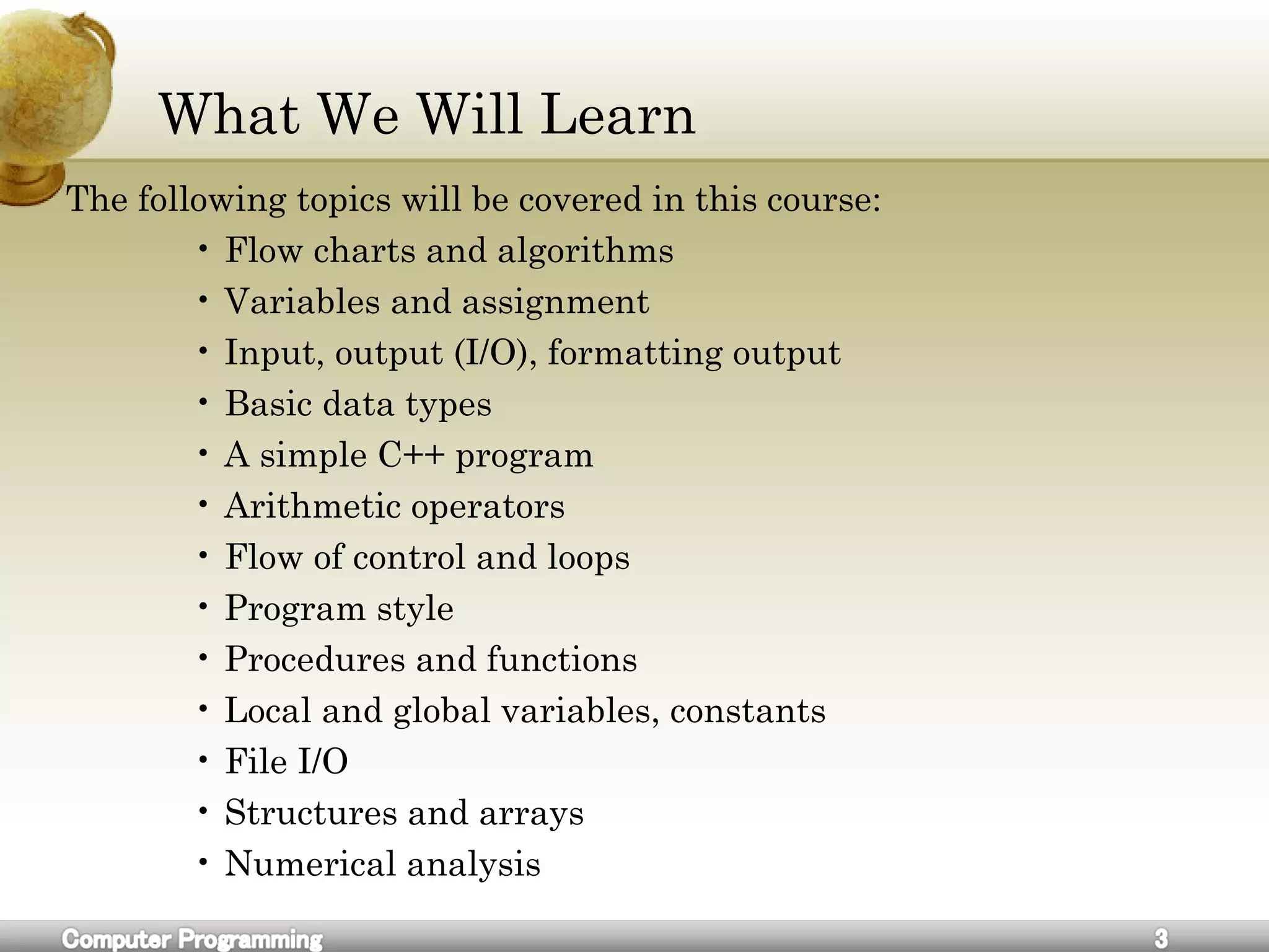 What We Will Learn
The following topics will be covered in this course:
• Flow charts and algorithms
• Variables and assignment
• Input, output (I/O), formatting output
• Basic data types
• A simple C++ program
• Arithmetic operators
• Flow of control and loops
• Program style
• Procedures and functions
• Local and global variables, constants
• File I/O
• Structures and arrays
• Numerical analysis
 