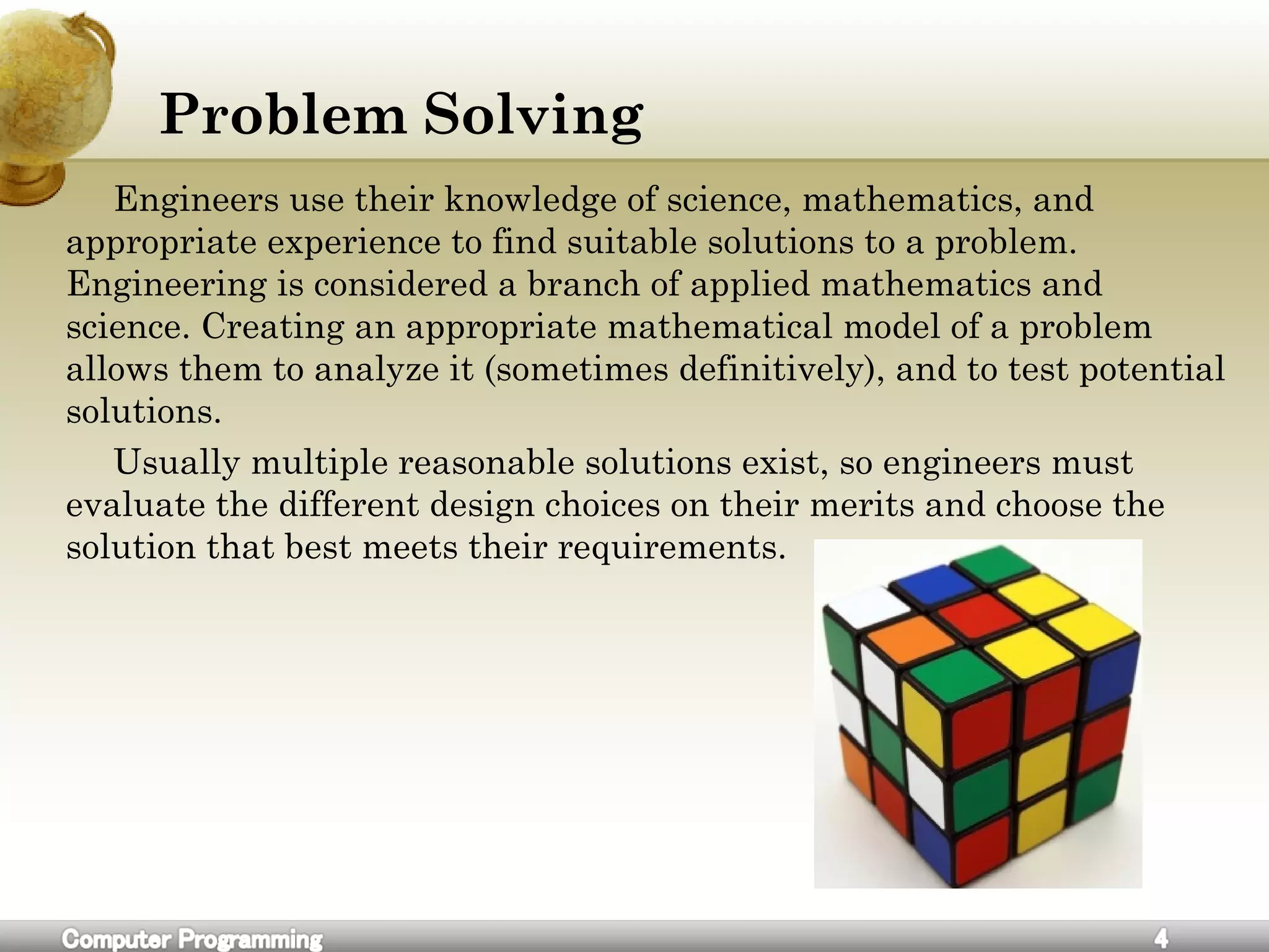Problem Solving
Engineers use their knowledge of science, mathematics, and
appropriate experience to find suitable solutions to a problem.
Engineering is considered a branch of applied mathematics and
science. Creating an appropriate mathematical model of a problem
allows them to analyze it (sometimes definitively), and to test potential
solutions.
Usually multiple reasonable solutions exist, so engineers must
evaluate the different design choices on their merits and choose the
solution that best meets their requirements.
 