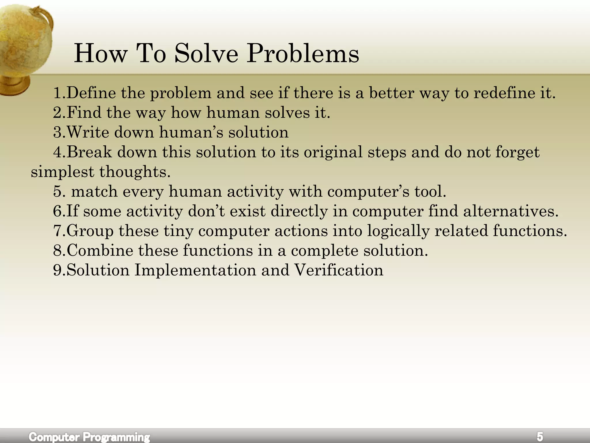How To Solve Problems
1.Define the problem and see if there is a better way to redefine it.
2.Find the way how human solves it.
3.Write down human’s solution
4.Break down this solution to its original steps and do not forget
simplest thoughts.
5. match every human activity with computer’s tool.
6.If some activity don’t exist directly in computer find alternatives.
7.Group these tiny computer actions into logically related functions.
8.Combine these functions in a complete solution.
9.Solution Implementation and Verification
 