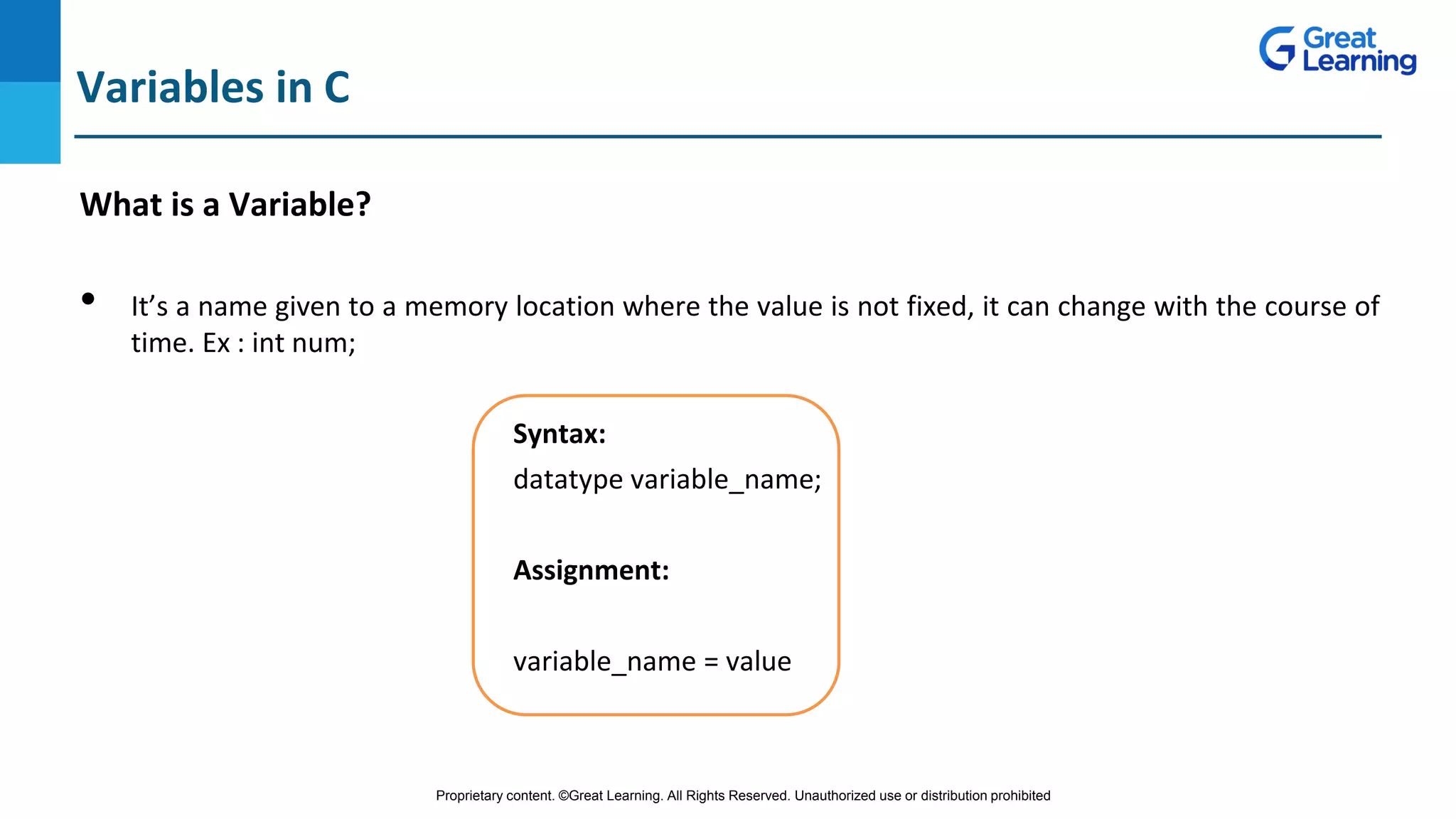 Proprietary content. ©Great Learning. All Rights Reserved. Unauthorized use or distribution prohibited
Variables in C
What is a Variable?
• It’s a name given to a memory location where the value is not fixed, it can change with the course of
time. Ex : int num;
Syntax:
datatype variable_name;
Assignment:
variable_name = value
 
