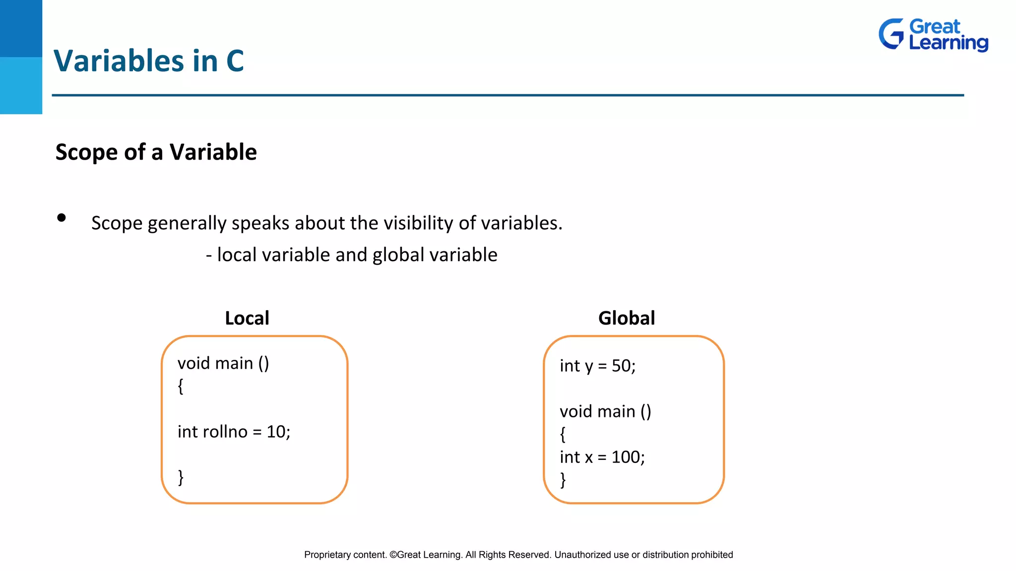 Proprietary content. ©Great Learning. All Rights Reserved. Unauthorized use or distribution prohibited
Scope of a Variable
• Scope generally speaks about the visibility of variables.
- local variable and global variable
Local Global
Variables in C
void main ()
{
int rollno = 10;
}
int y = 50;
void main ()
{
int x = 100;
}
 