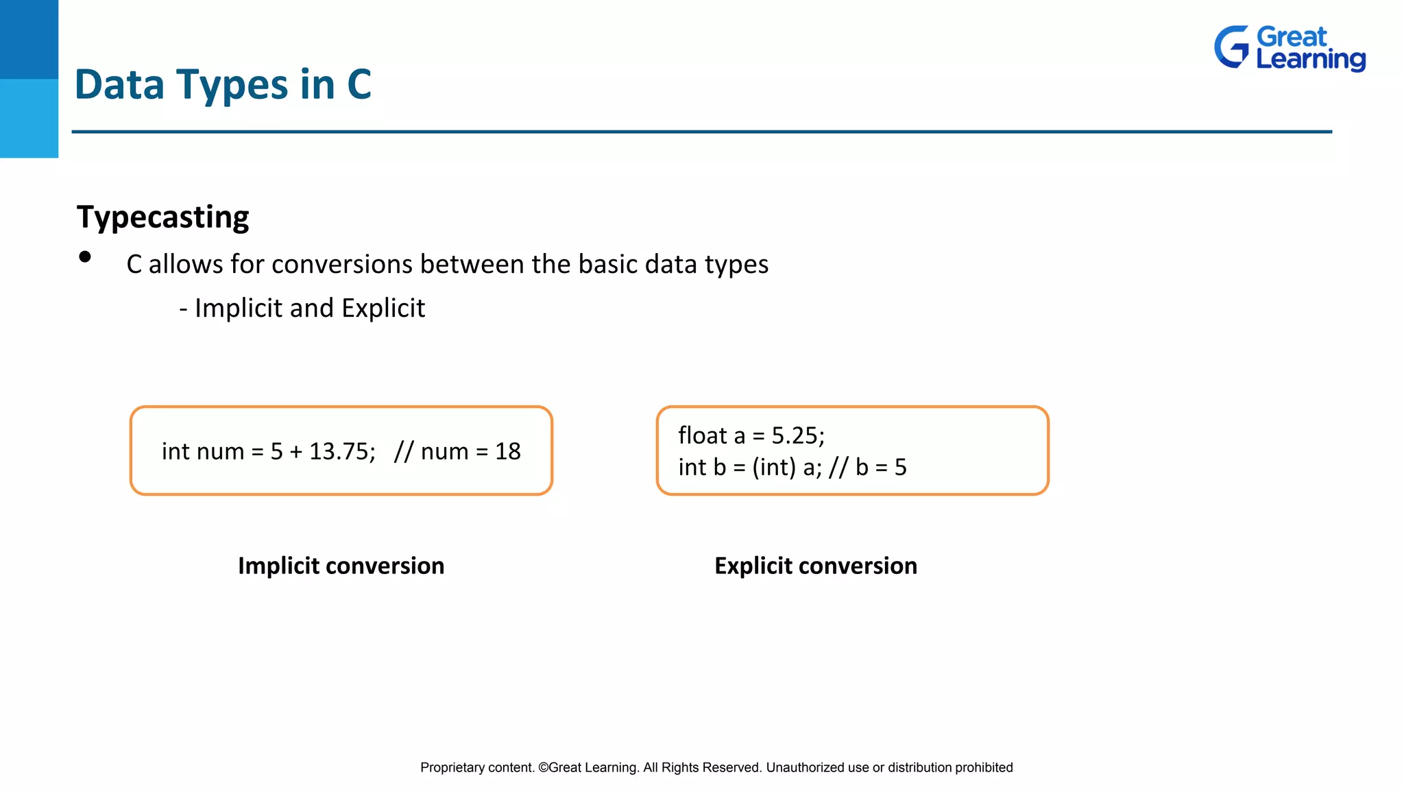 Proprietary content. ©Great Learning. All Rights Reserved. Unauthorized use or distribution prohibited
Typecasting
• C allows for conversions between the basic data types
- Implicit and Explicit
Data Types in C
int num = 5 + 13.75; // num = 18
float a = 5.25;
int b = (int) a; // b = 5
Implicit conversion Explicit conversion
 