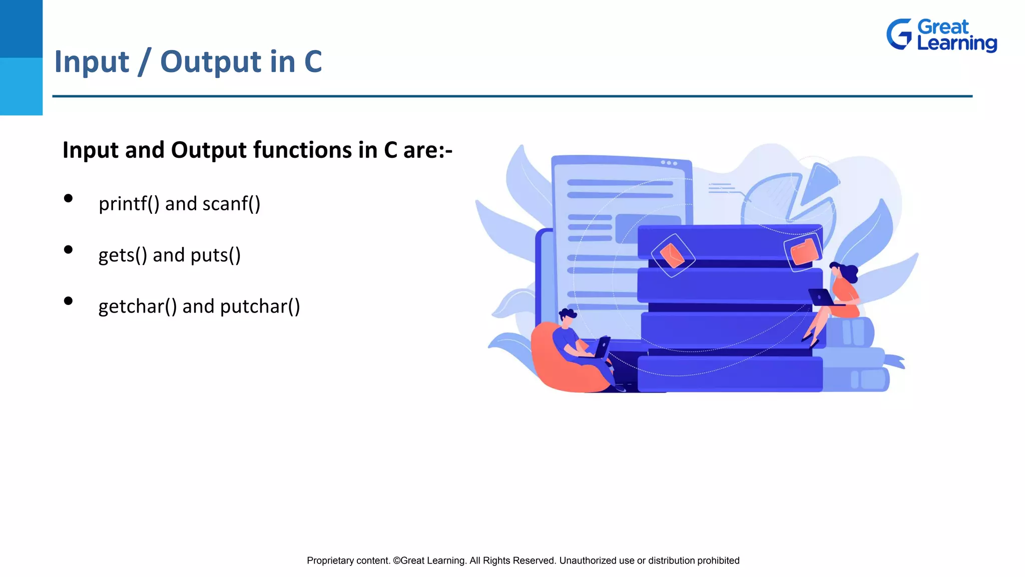 Proprietary content. ©Great Learning. All Rights Reserved. Unauthorized use or distribution prohibited
Input / Output in C
DO NOT WRITE ANYTHING
HERE. LEAVE THIS SPACE FOR
WEBCAM
Input and Output functions in C are:-
• printf() and scanf()
• gets() and puts()
• getchar() and putchar()
 