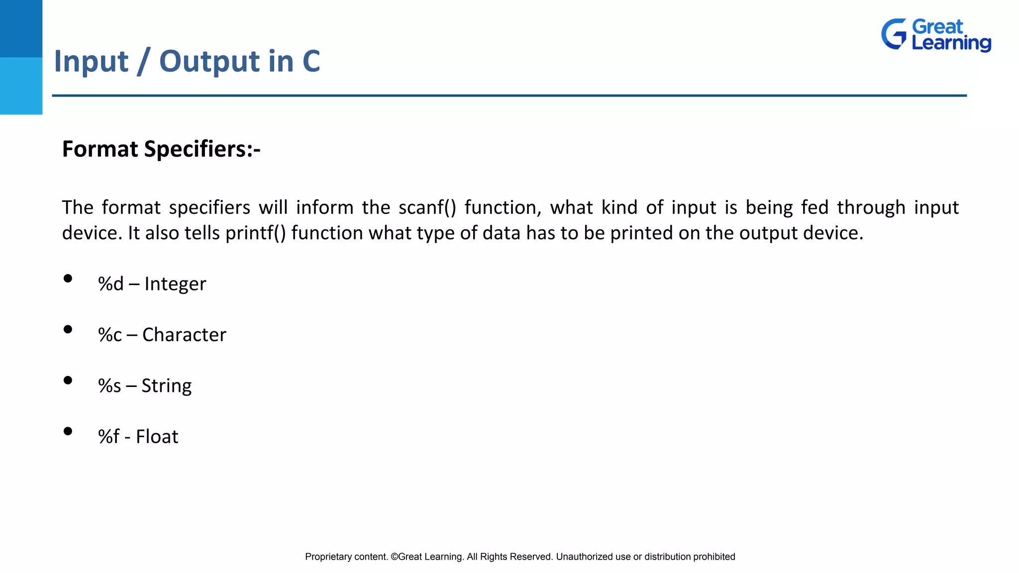 Proprietary content. ©Great Learning. All Rights Reserved. Unauthorized use or distribution prohibited
Input / Output in C
DO NOT WRITE ANYTHING
HERE. LEAVE THIS SPACE FOR
WEBCAM
Format Specifiers:-
The format specifiers will inform the scanf() function, what kind of input is being fed through input
device. It also tells printf() function what type of data has to be printed on the output device.
• %d – Integer
• %c – Character
• %s – String
• %f - Float
 