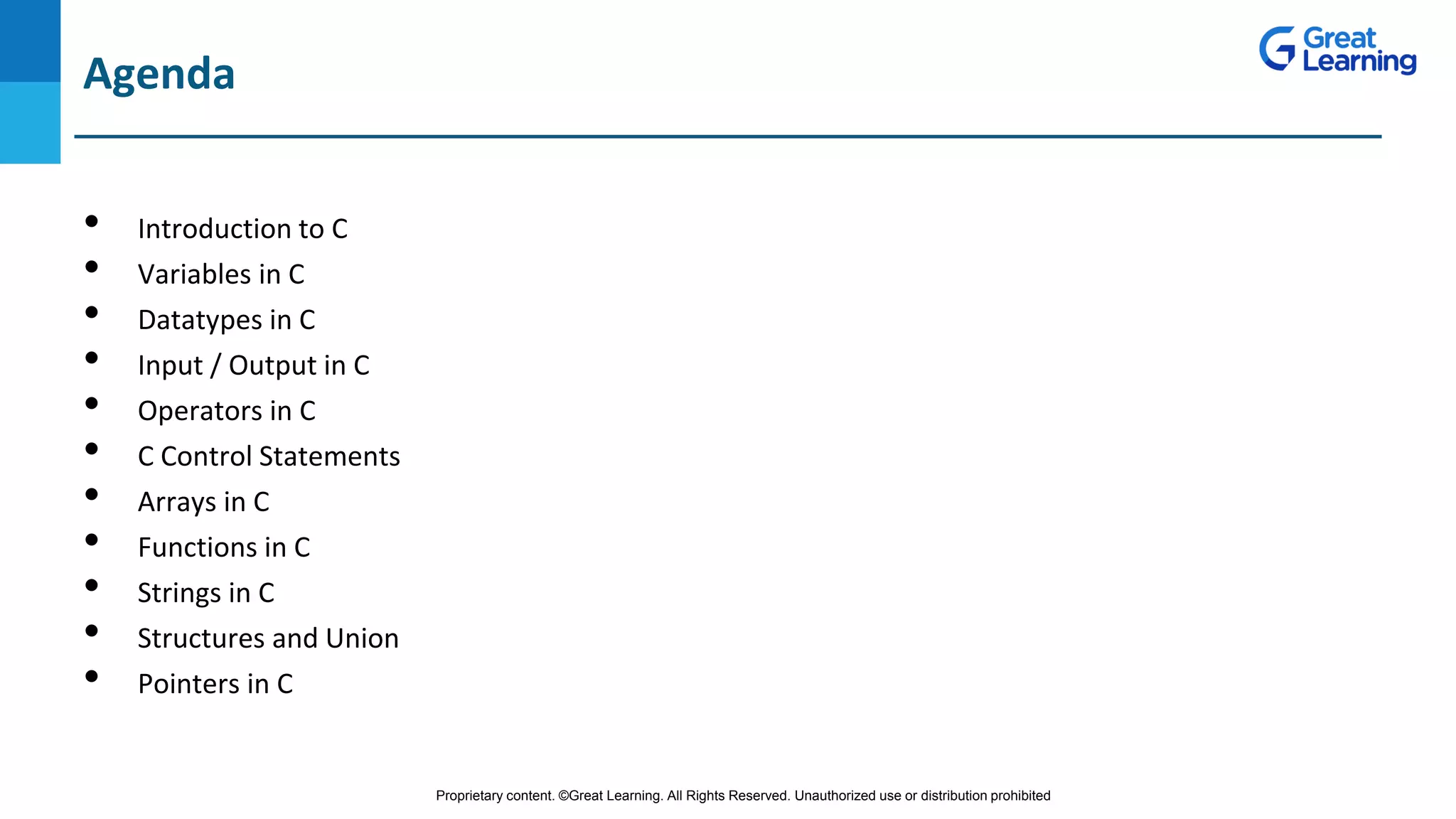 Proprietary content. ©Great Learning. All Rights Reserved. Unauthorized use or distribution prohibited
DO NOT WRITE ANYTHING
HERE. LEAVE THIS SPACE FOR
WEBCAM
Agenda
• Introduction to C
• Variables in C
• Datatypes in C
• Input / Output in C
• Operators in C
• C Control Statements
• Arrays in C
• Functions in C
• Strings in C
• Structures and Union
• Pointers in C
 