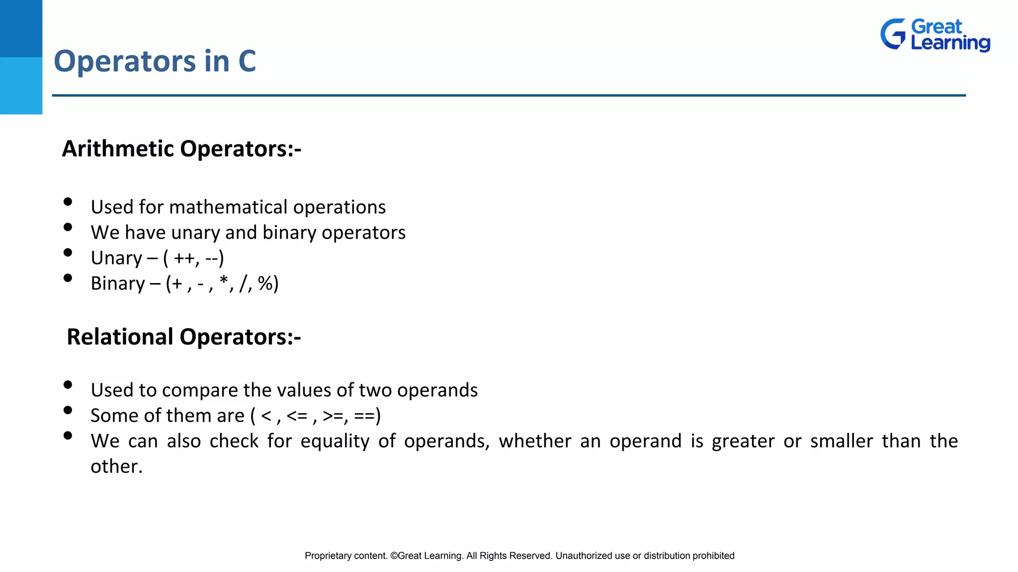 Proprietary content. ©Great Learning. All Rights Reserved. Unauthorized use or distribution prohibited
Operators in C
DO NOT WRITE ANYTHING
HERE. LEAVE THIS SPACE FOR
WEBCAM
Arithmetic Operators:-
• Used for mathematical operations
• We have unary and binary operators
• Unary – ( ++, --)
• Binary – (+ , - , *, /, %)
Relational Operators:-
• Used to compare the values of two operands
• Some of them are ( < , <= , >=, ==)
• We can also check for equality of operands, whether an operand is greater or smaller than the
other.
 