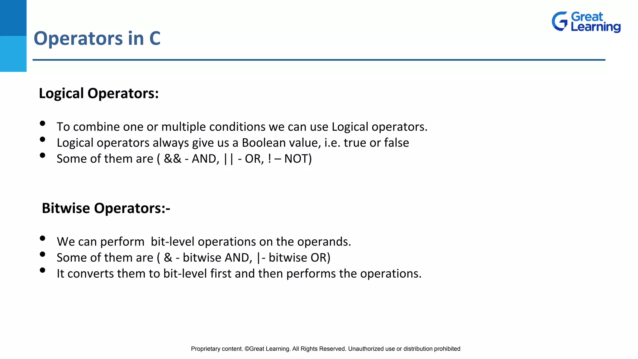Proprietary content. ©Great Learning. All Rights Reserved. Unauthorized use or distribution prohibited
Operators in C
DO NOT WRITE ANYTHING
HERE. LEAVE THIS SPACE FOR
WEBCAM
Logical Operators:
• To combine one or multiple conditions we can use Logical operators.
• Logical operators always give us a Boolean value, i.e. true or false
• Some of them are ( && - AND, || - OR, ! – NOT)
Bitwise Operators:-
• We can perform bit-level operations on the operands.
• Some of them are ( & - bitwise AND, |- bitwise OR)
• It converts them to bit-level first and then performs the operations.
 