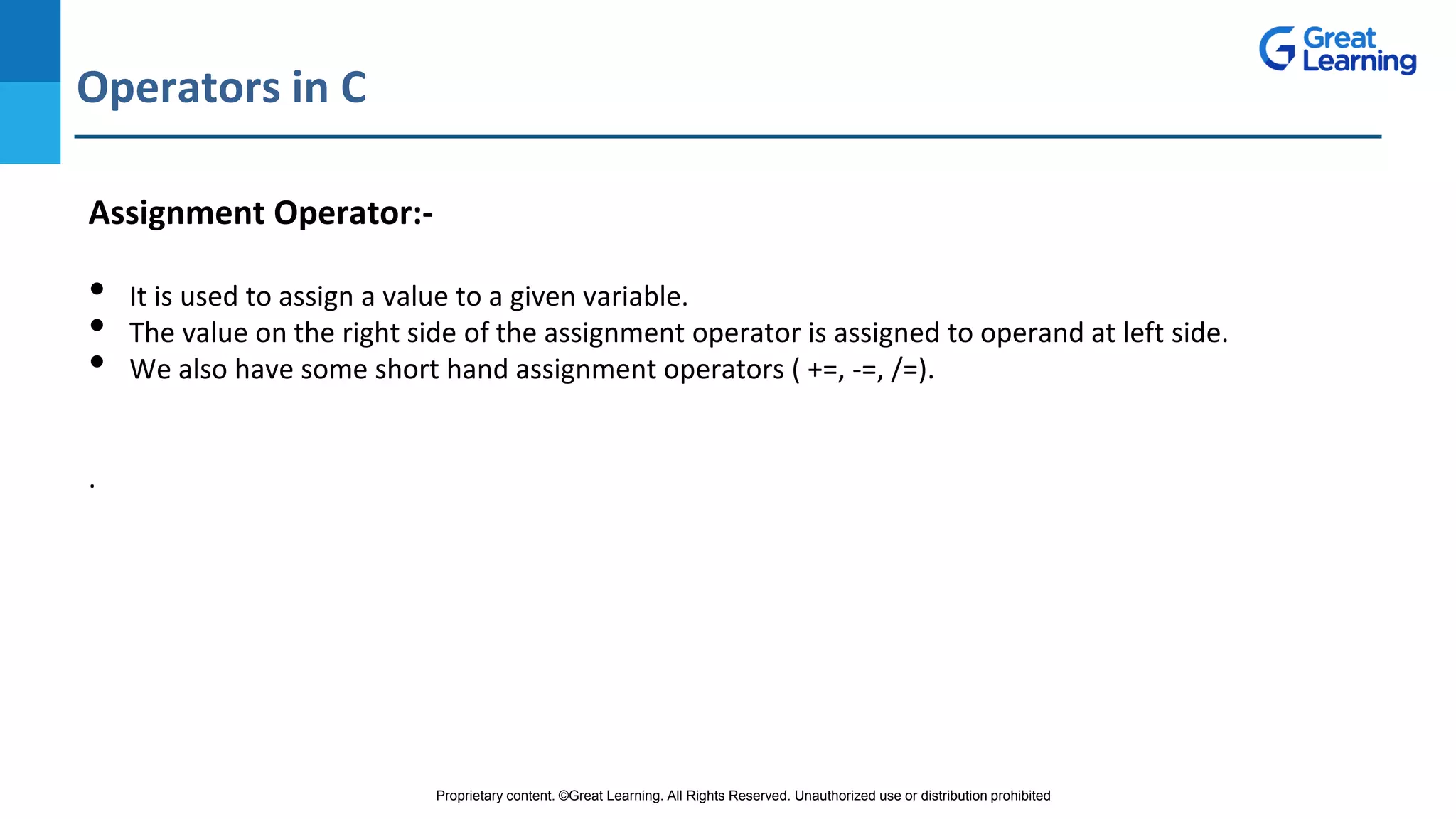 Proprietary content. ©Great Learning. All Rights Reserved. Unauthorized use or distribution prohibited
Operators in C
DO NOT WRITE ANYTHING
HERE. LEAVE THIS SPACE FOR
WEBCAM
Assignment Operator:-
• It is used to assign a value to a given variable.
• The value on the right side of the assignment operator is assigned to operand at left side.
• We also have some short hand assignment operators ( +=, -=, /=).
.
 
