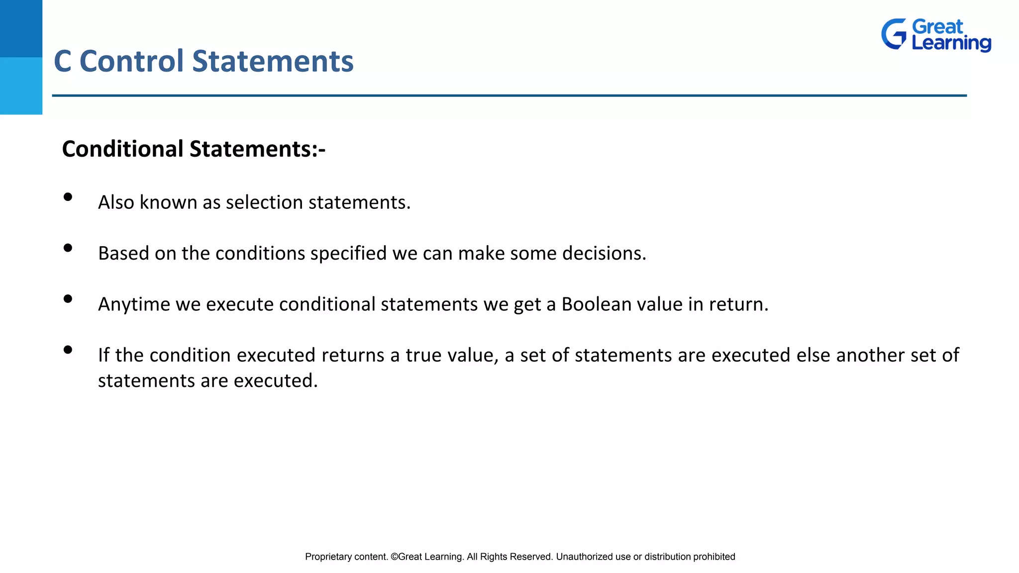 Proprietary content. ©Great Learning. All Rights Reserved. Unauthorized use or distribution prohibited
C Control Statements
DO NOT WRITE ANYTHING
HERE. LEAVE THIS SPACE FOR
WEBCAM
Conditional Statements:-
• Also known as selection statements.
• Based on the conditions specified we can make some decisions.
• Anytime we execute conditional statements we get a Boolean value in return.
• If the condition executed returns a true value, a set of statements are executed else another set of
statements are executed.
 