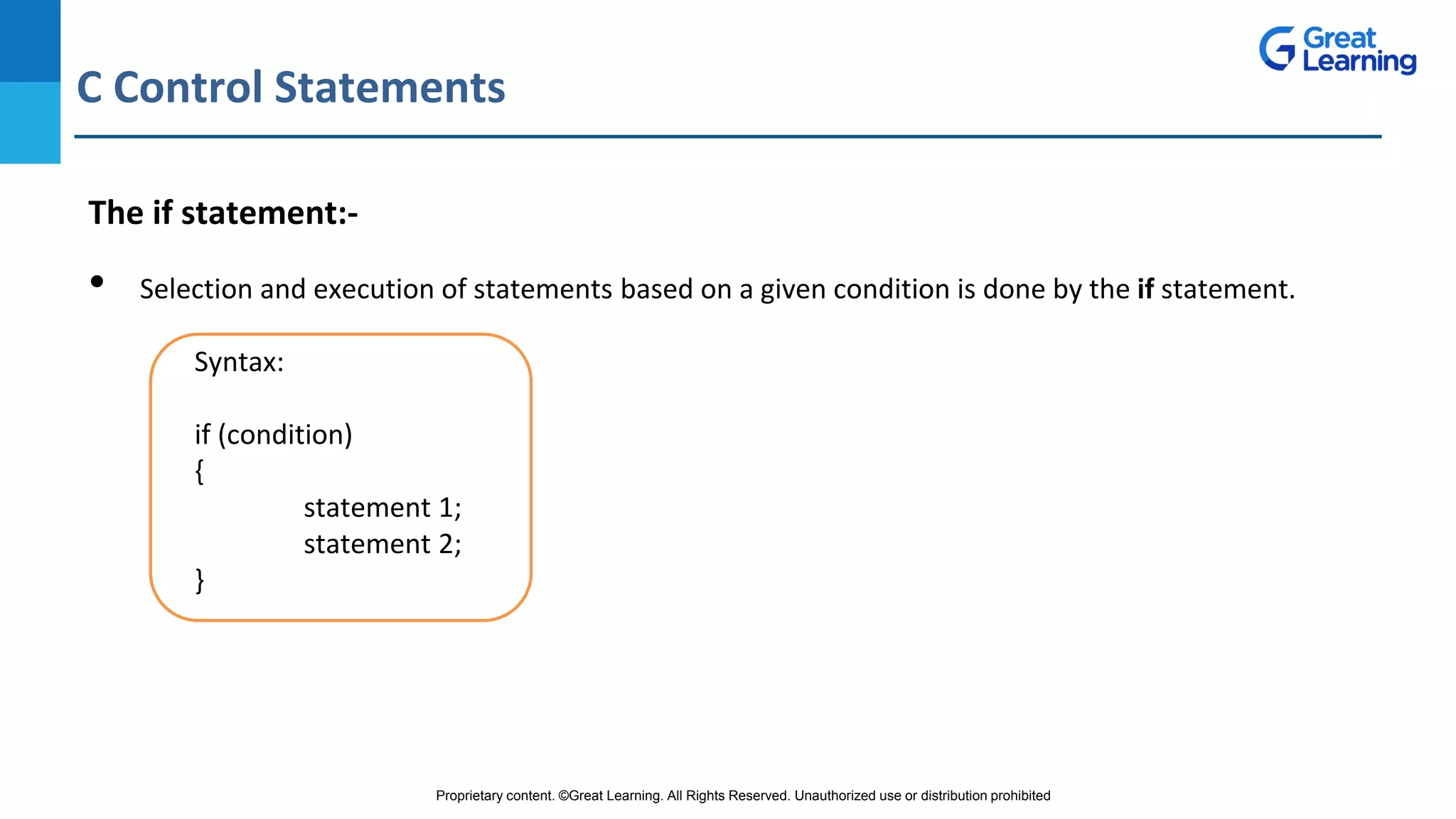 Proprietary content. ©Great Learning. All Rights Reserved. Unauthorized use or distribution prohibited
C Control Statements
DO NOT WRITE ANYTHING
HERE. LEAVE THIS SPACE FOR
WEBCAM
The if statement:-
• Selection and execution of statements based on a given condition is done by the if statement.
Syntax:
if (condition)
{
statement 1;
statement 2;
}
 