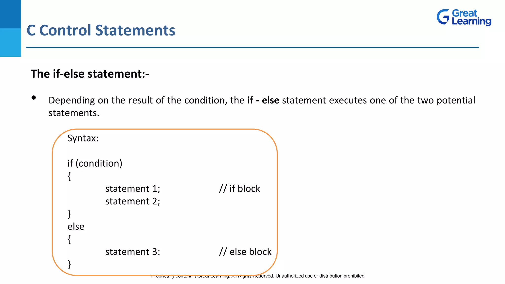 Proprietary content. ©Great Learning. All Rights Reserved. Unauthorized use or distribution prohibited
C Control Statements
DO NOT WRITE ANYTHING
HERE. LEAVE THIS SPACE FOR
WEBCAM
The if-else statement:-
• Depending on the result of the condition, the if - else statement executes one of the two potential
statements.
Syntax:
if (condition)
{
statement 1; // if block
statement 2;
}
else
{
statement 3: // else block
}
 