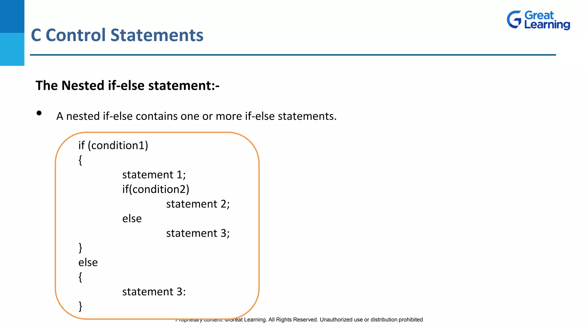 Proprietary content. ©Great Learning. All Rights Reserved. Unauthorized use or distribution prohibited
C Control Statements
DO NOT WRITE ANYTHING
HERE. LEAVE THIS SPACE FOR
WEBCAM
The Nested if-else statement:-
• A nested if-else contains one or more if-else statements.
if (condition1)
{
statement 1;
if(condition2)
statement 2;
else
statement 3;
}
else
{
statement 3:
}
 