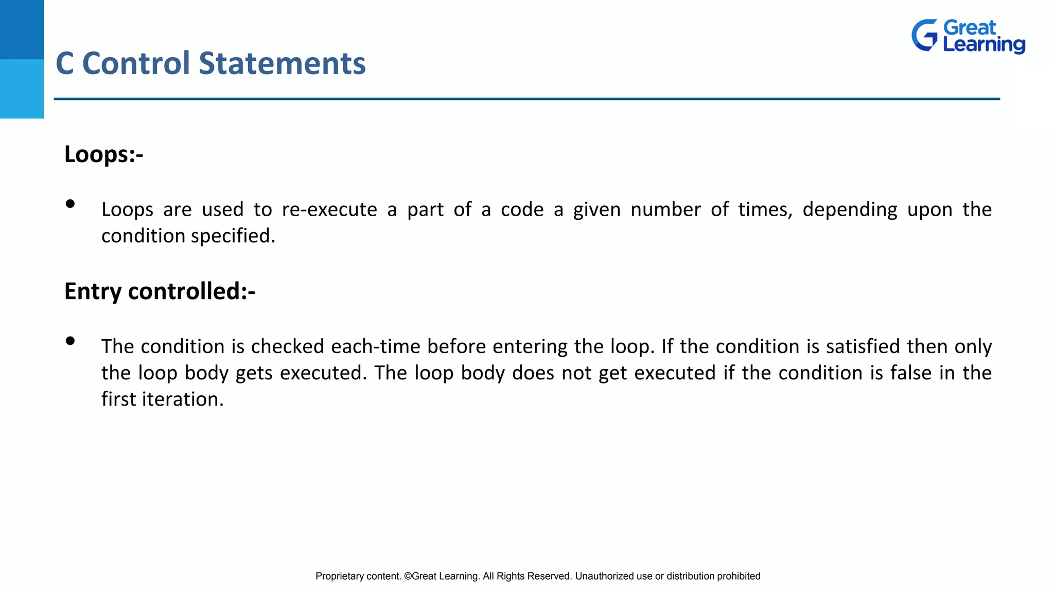 Proprietary content. ©Great Learning. All Rights Reserved. Unauthorized use or distribution prohibited
C Control Statements
DO NOT WRITE ANYTHING
HERE. LEAVE THIS SPACE FOR
WEBCAM
Loops:-
• Loops are used to re-execute a part of a code a given number of times, depending upon the
condition specified.
Entry controlled:-
• The condition is checked each-time before entering the loop. If the condition is satisfied then only
the loop body gets executed. The loop body does not get executed if the condition is false in the
first iteration.
 