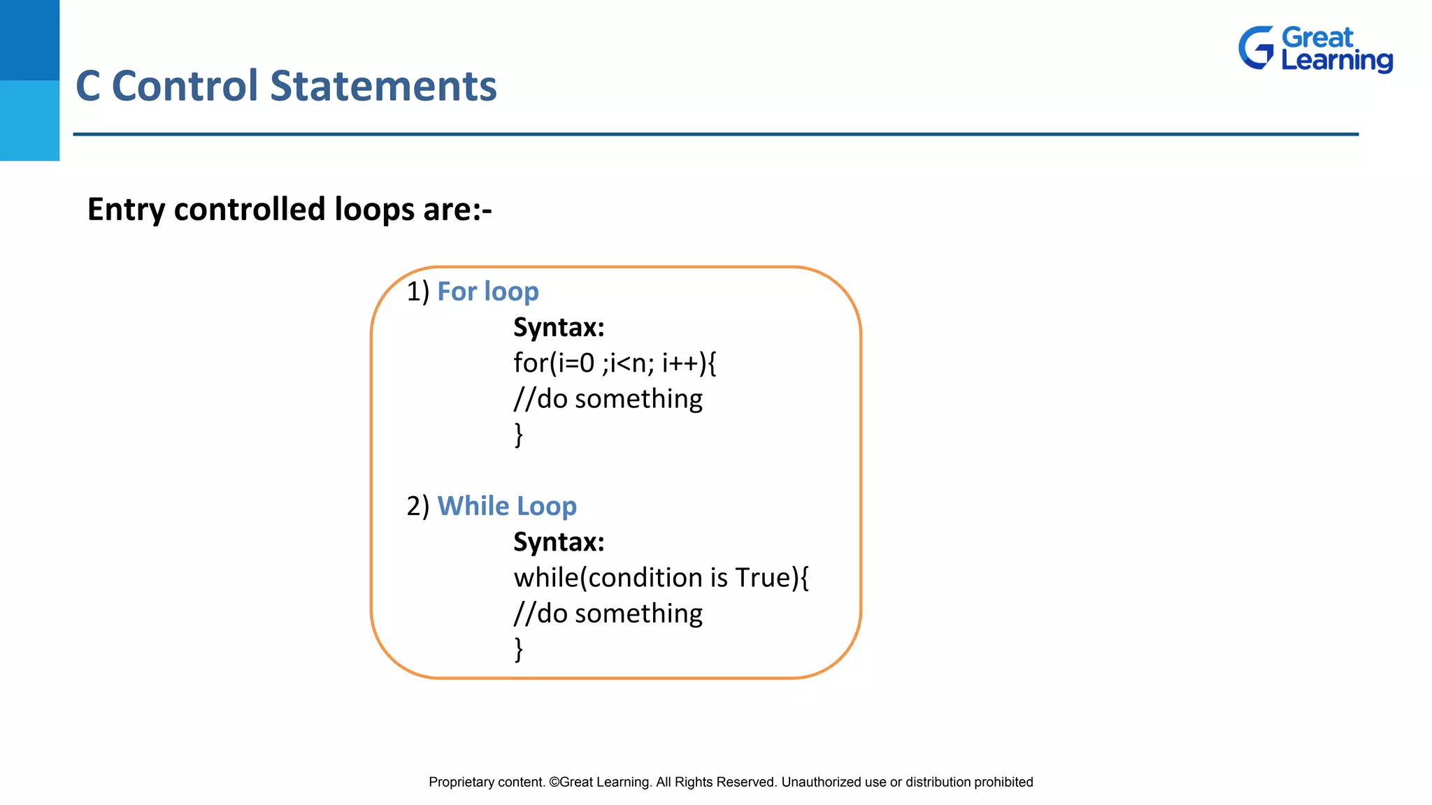 Proprietary content. ©Great Learning. All Rights Reserved. Unauthorized use or distribution prohibited
C Control Statements
DO NOT WRITE ANYTHING
HERE. LEAVE THIS SPACE FOR
WEBCAM
Entry controlled loops are:-
1) For loop
Syntax:
for(i=0 ;i<n; i++){
//do something
}
2) While Loop
Syntax:
while(condition is True){
//do something
}
 