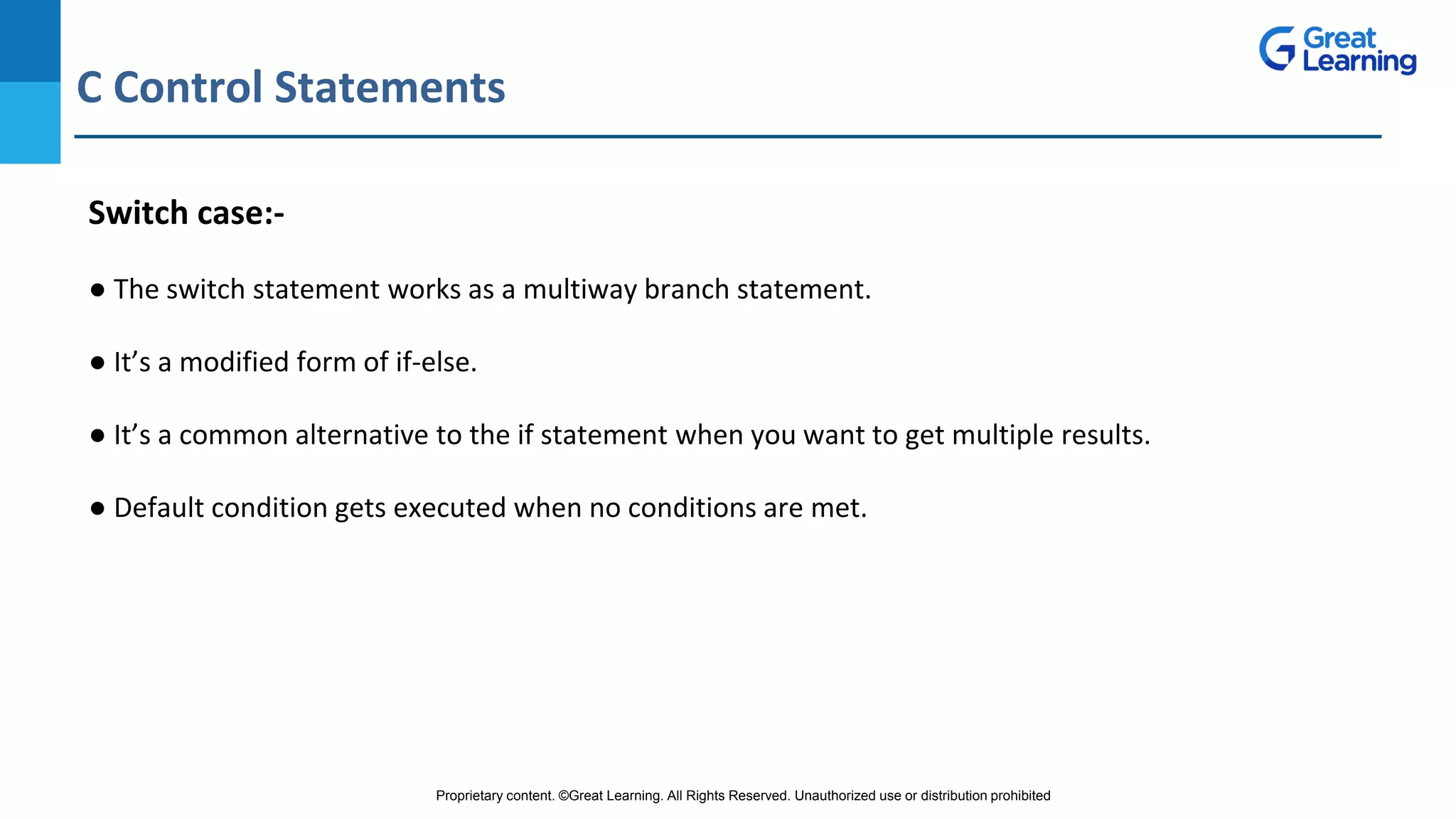 Proprietary content. ©Great Learning. All Rights Reserved. Unauthorized use or distribution prohibited
C Control Statements
DO NOT WRITE ANYTHING
HERE. LEAVE THIS SPACE FOR
WEBCAM
Switch case:-
● The switch statement works as a multiway branch statement.
● It’s a modified form of if-else.
● It’s a common alternative to the if statement when you want to get multiple results.
● Default condition gets executed when no conditions are met.
 