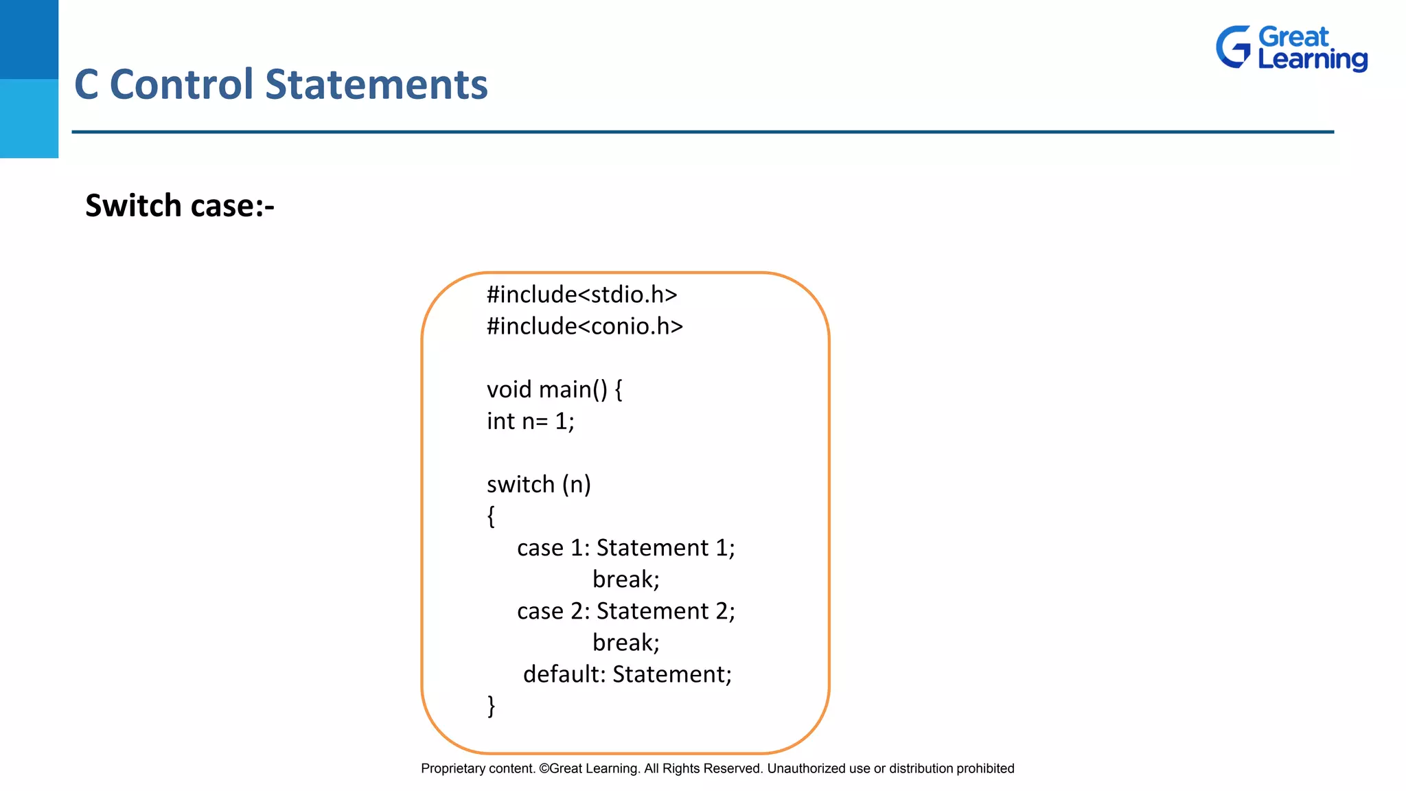 Proprietary content. ©Great Learning. All Rights Reserved. Unauthorized use or distribution prohibited
C Control Statements
DO NOT WRITE ANYTHING
HERE. LEAVE THIS SPACE FOR
WEBCAM
Switch case:-
#include<stdio.h>
#include<conio.h>
void main() {
int n= 1;
switch (n)
{
case 1: Statement 1;
break;
case 2: Statement 2;
break;
default: Statement;
}
 