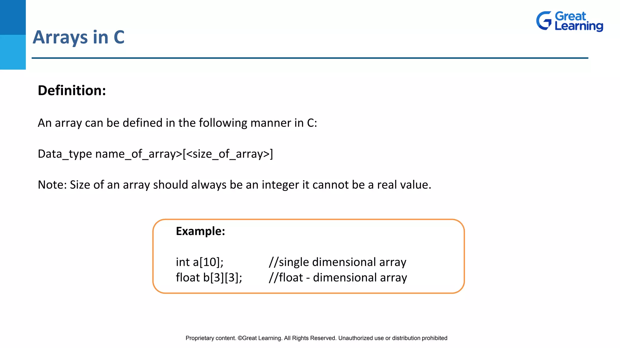 Proprietary content. ©Great Learning. All Rights Reserved. Unauthorized use or distribution prohibited
Arrays in C
DO NOT WRITE ANYTHING
HERE. LEAVE THIS SPACE FOR
WEBCAM
Definition:
An array can be defined in the following manner in C:
Data_type name_of_array>[<size_of_array>]
Note: Size of an array should always be an integer it cannot be a real value.
Example:
int a[10]; //single dimensional array
float b[3][3]; //float - dimensional array
 