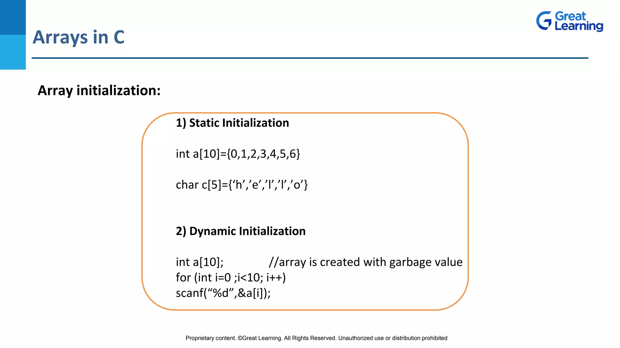 Proprietary content. ©Great Learning. All Rights Reserved. Unauthorized use or distribution prohibited
Arrays in C
DO NOT WRITE ANYTHING
HERE. LEAVE THIS SPACE FOR
WEBCAM
Array initialization:
1) Static Initialization
int a[10]={0,1,2,3,4,5,6}
char c[5]={‘h’,’e’,’l’,’l’,’o’}
2) Dynamic Initialization
int a[10]; //array is created with garbage value
for (int i=0 ;i<10; i++)
scanf(“%d”,&a[i]);
 
