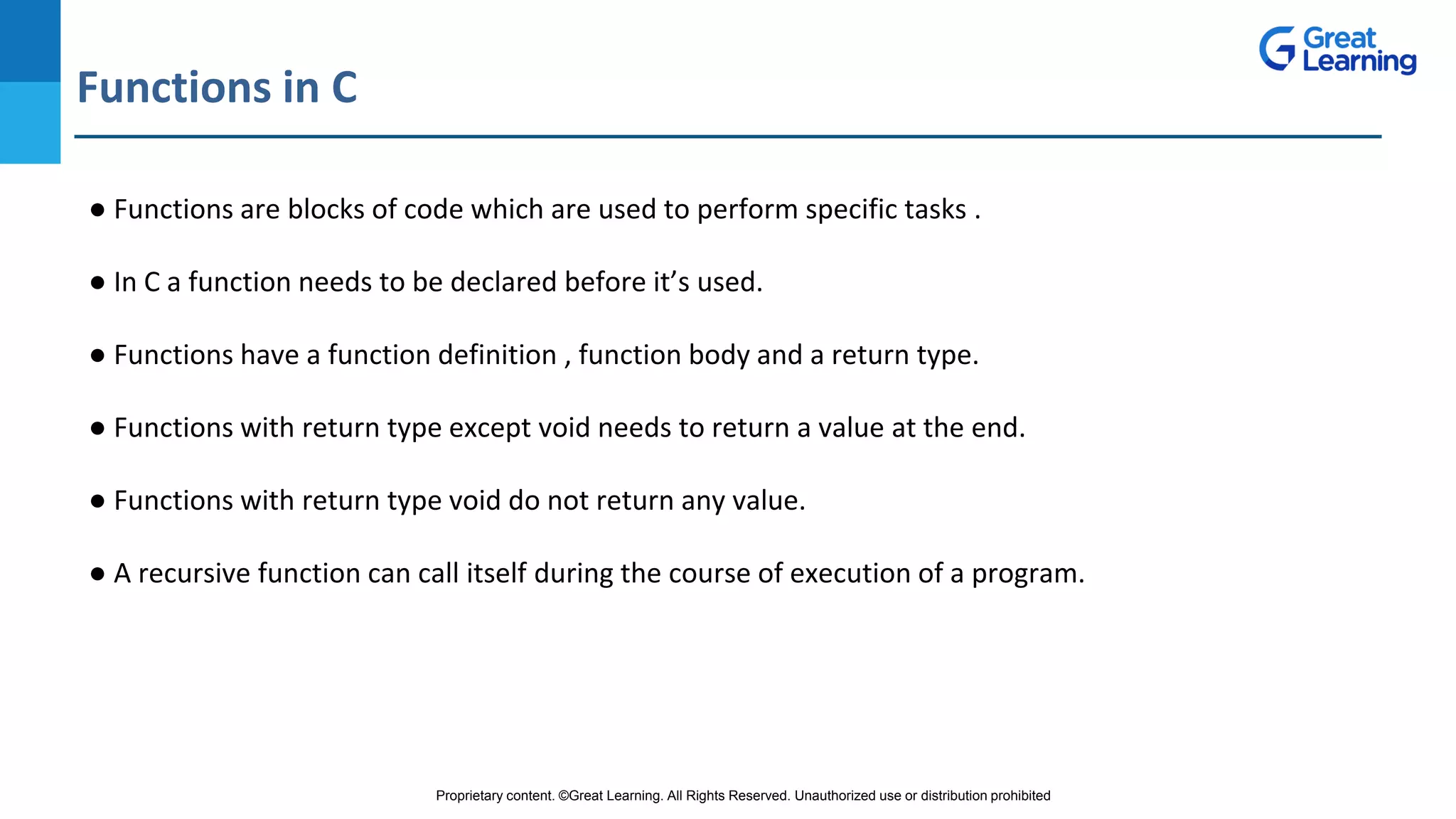 Proprietary content. ©Great Learning. All Rights Reserved. Unauthorized use or distribution prohibited
Functions in C
DO NOT WRITE ANYTHING
HERE. LEAVE THIS SPACE FOR
WEBCAM
● Functions are blocks of code which are used to perform specific tasks .
● In C a function needs to be declared before it’s used.
● Functions have a function definition , function body and a return type.
● Functions with return type except void needs to return a value at the end.
● Functions with return type void do not return any value.
● A recursive function can call itself during the course of execution of a program.
 