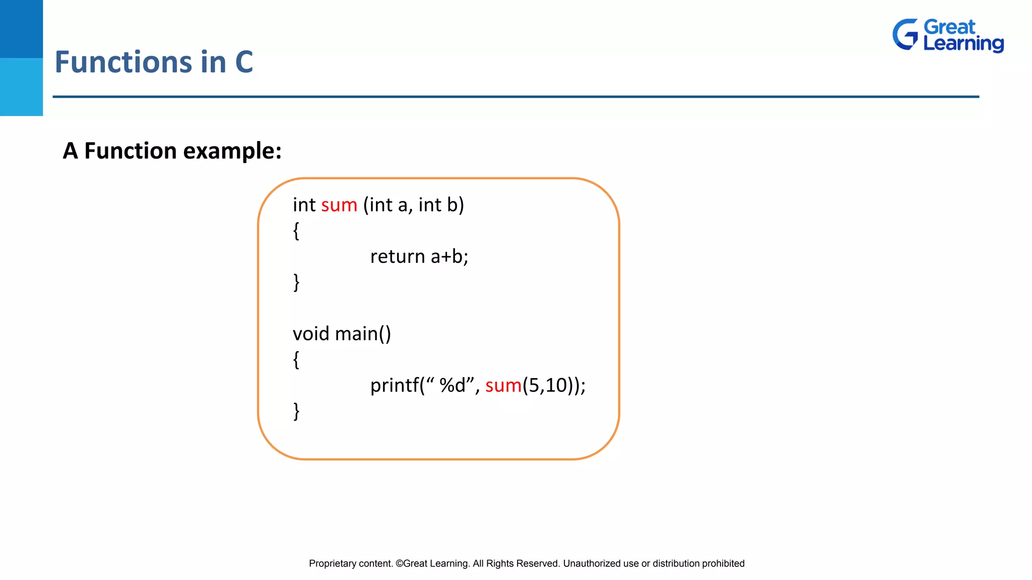 Proprietary content. ©Great Learning. All Rights Reserved. Unauthorized use or distribution prohibited
Functions in C
DO NOT WRITE ANYTHING
HERE. LEAVE THIS SPACE FOR
WEBCAM
A Function example:
int sum (int a, int b)
{
return a+b;
}
void main()
{
printf(“ %d”, sum(5,10));
}
 