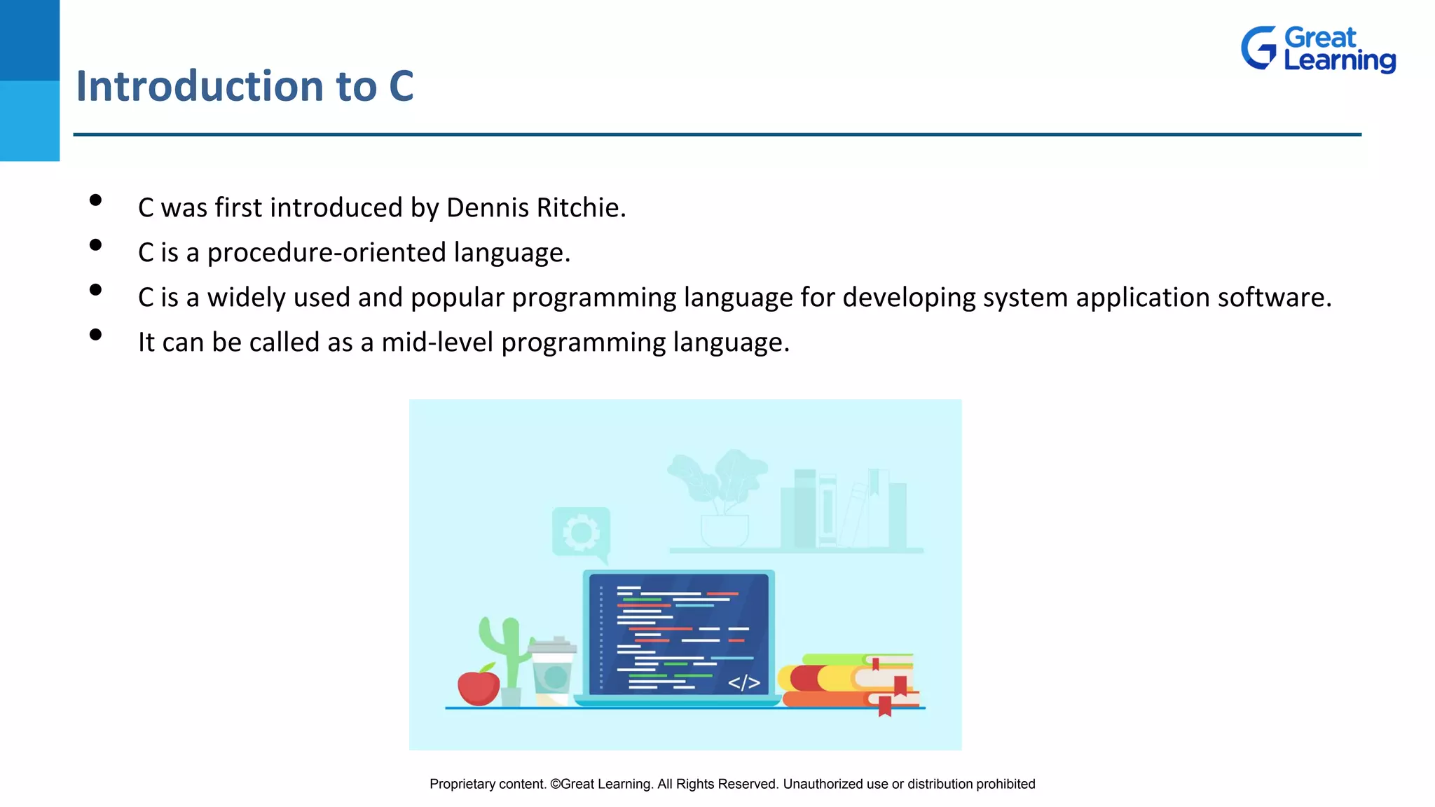 Proprietary content. ©Great Learning. All Rights Reserved. Unauthorized use or distribution prohibited
Introduction to C
DO NOT WRITE ANYTHING
HERE. LEAVE THIS SPACE FOR
WEBCAM
• C was first introduced by Dennis Ritchie.
• C is a procedure-oriented language.
• C is a widely used and popular programming language for developing system application software.
• It can be called as a mid-level programming language.
 