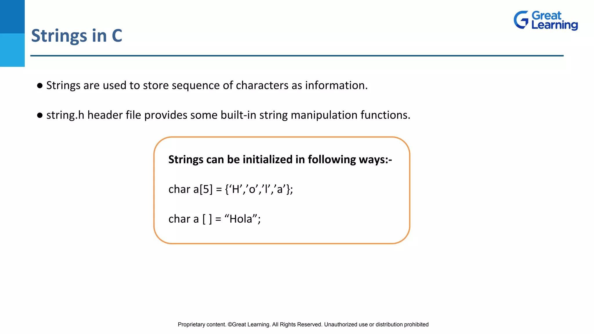 Proprietary content. ©Great Learning. All Rights Reserved. Unauthorized use or distribution prohibited
Strings in C
DO NOT WRITE ANYTHING
HERE. LEAVE THIS SPACE FOR
WEBCAM
● Strings are used to store sequence of characters as information.
● string.h header file provides some built-in string manipulation functions.
Strings can be initialized in following ways:-
char a[5] = {‘H’,’o’,’l’,’a’};
char a [ ] = “Hola”;
 