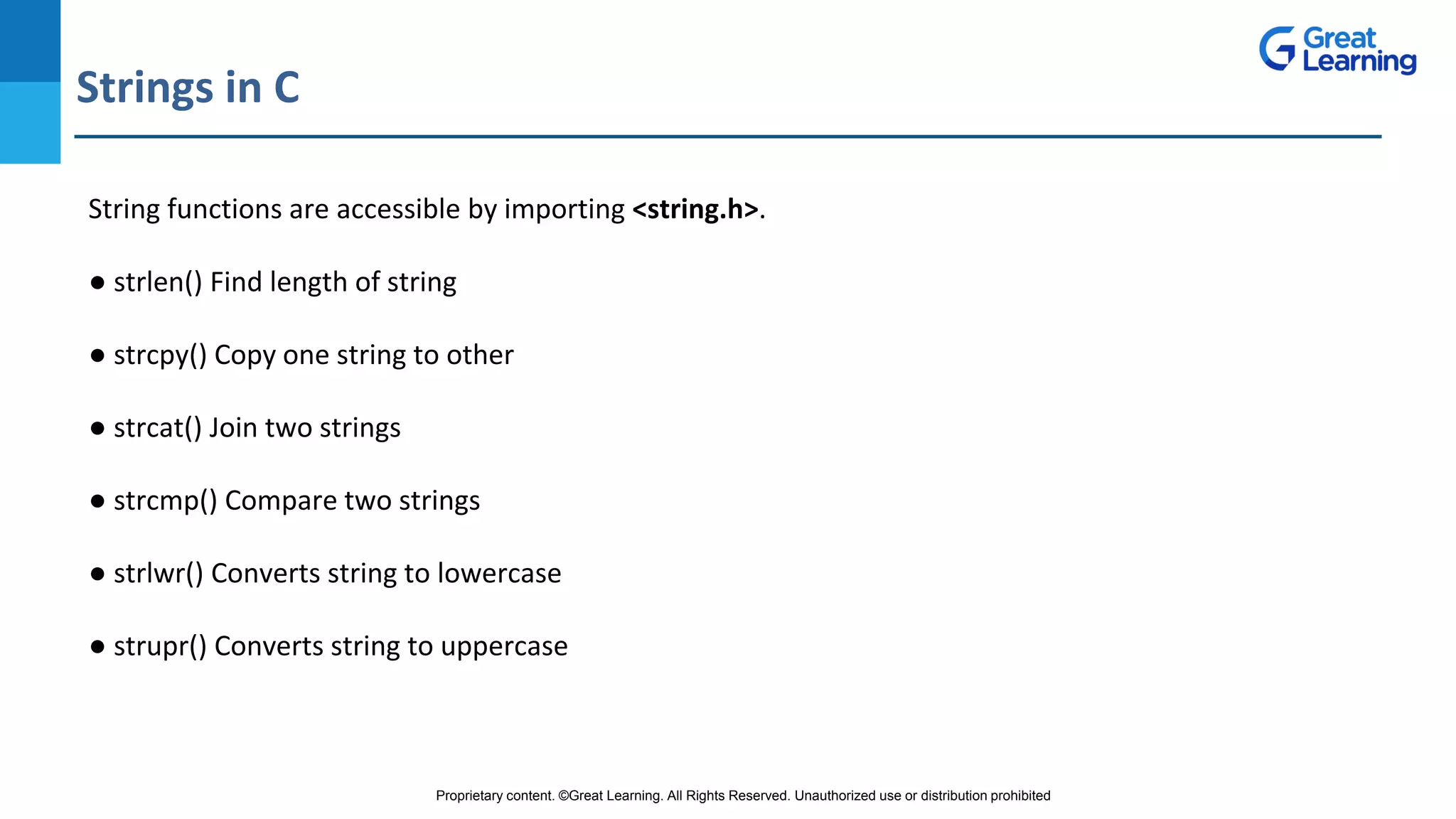 Proprietary content. ©Great Learning. All Rights Reserved. Unauthorized use or distribution prohibited
Strings in C
DO NOT WRITE ANYTHING
HERE. LEAVE THIS SPACE FOR
WEBCAM
String functions are accessible by importing <string.h>.
● strlen() Find length of string
● strcpy() Copy one string to other
● strcat() Join two strings
● strcmp() Compare two strings
● strlwr() Converts string to lowercase
● strupr() Converts string to uppercase
 