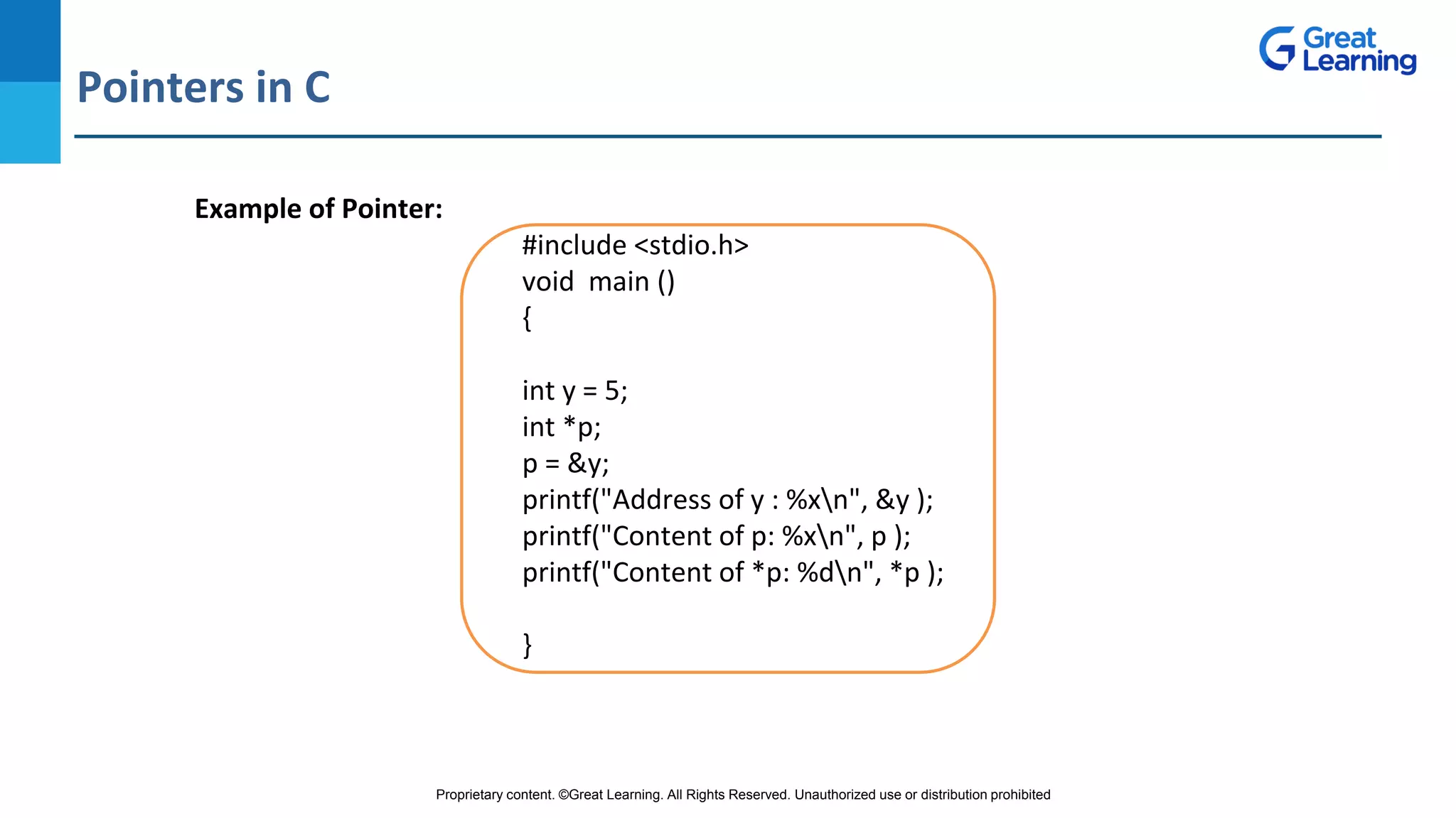 Proprietary content. ©Great Learning. All Rights Reserved. Unauthorized use or distribution prohibited
Pointers in C
DO NOT WRITE ANYTHING
HERE. LEAVE THIS SPACE FOR
WEBCAM
Example of Pointer:
#include <stdio.h>
void main ()
{
int y = 5;
int *p;
p = &y;
printf("Address of y : %xn", &y );
printf("Content of p: %xn", p );
printf("Content of *p: %dn", *p );
}
 