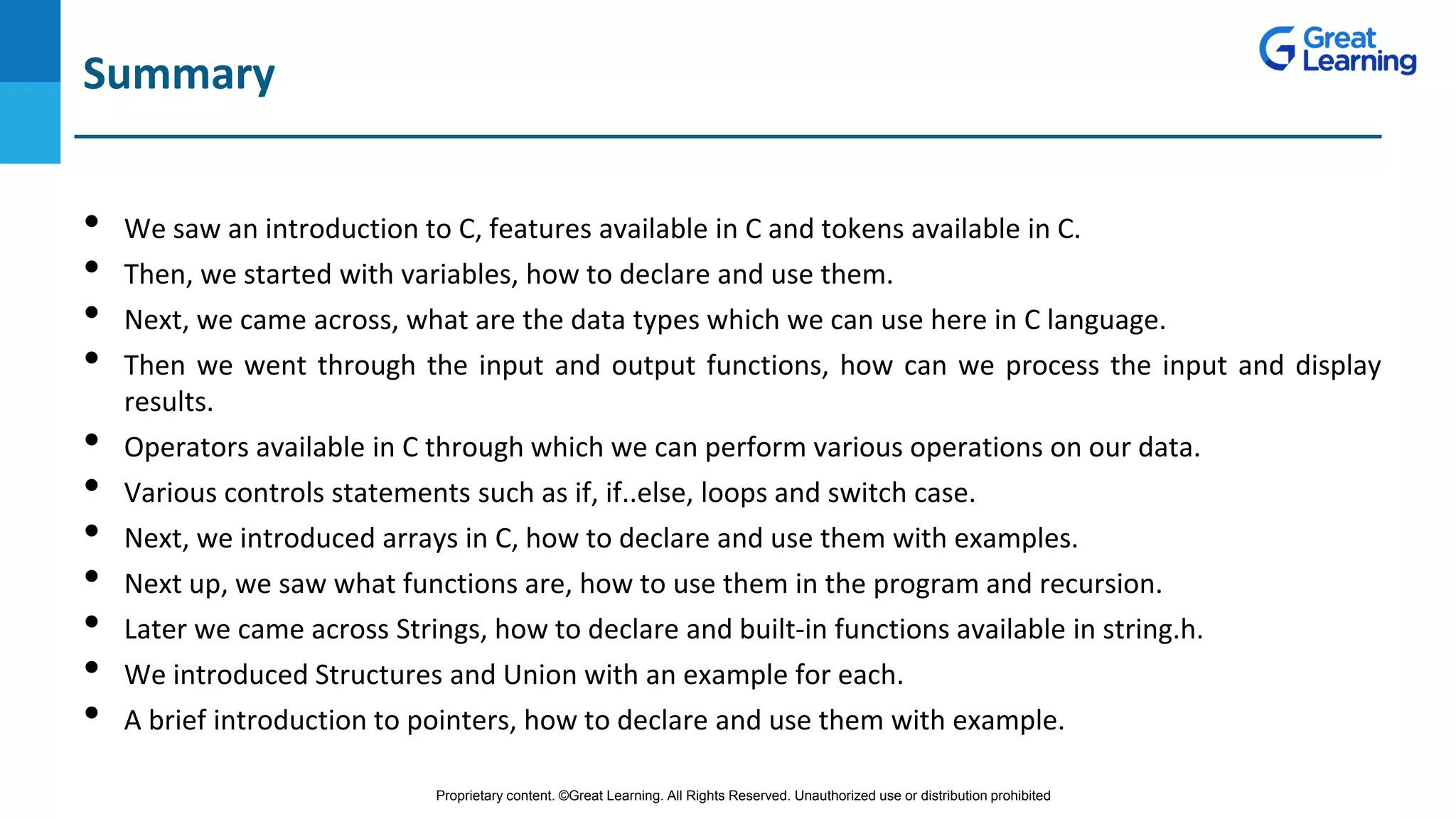 Proprietary content. ©Great Learning. All Rights Reserved. Unauthorized use or distribution prohibited
DO NOT WRITE ANYTHING
HERE. LEAVE THIS SPACE FOR
WEBCAM
Summary
• We saw an introduction to C, features available in C and tokens available in C.
• Then, we started with variables, how to declare and use them.
• Next, we came across, what are the data types which we can use here in C language.
• Then we went through the input and output functions, how can we process the input and display
results.
• Operators available in C through which we can perform various operations on our data.
• Various controls statements such as if, if..else, loops and switch case.
• Next, we introduced arrays in C, how to declare and use them with examples.
• Next up, we saw what functions are, how to use them in the program and recursion.
• Later we came across Strings, how to declare and built-in functions available in string.h.
• We introduced Structures and Union with an example for each.
• A brief introduction to pointers, how to declare and use them with example.
 