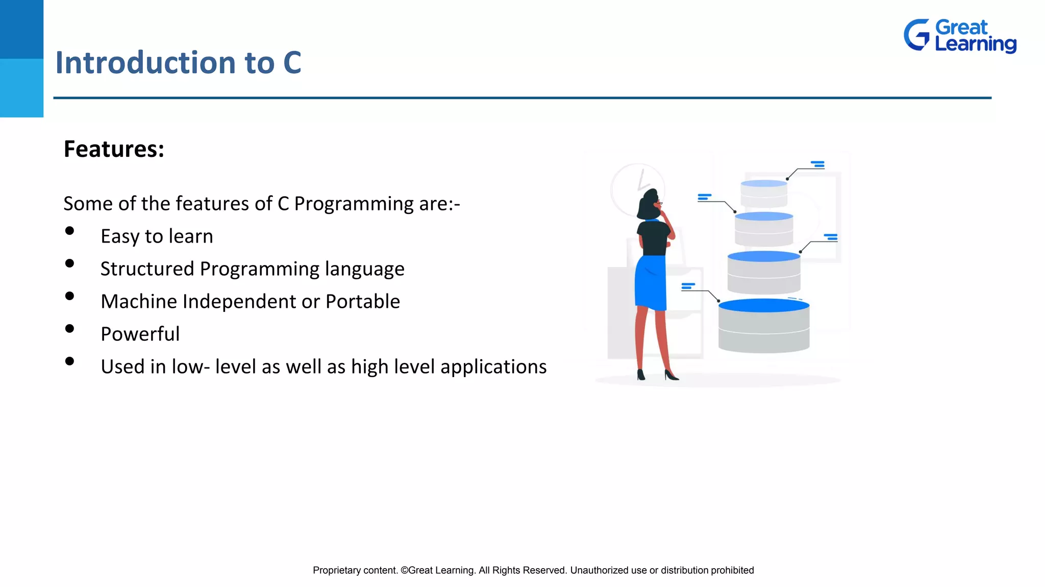 Proprietary content. ©Great Learning. All Rights Reserved. Unauthorized use or distribution prohibited
Introduction to C
DO NOT WRITE ANYTHING
HERE. LEAVE THIS SPACE FOR
WEBCAM
Features:
Some of the features of C Programming are:-
• Easy to learn
• Structured Programming language
• Machine Independent or Portable
• Powerful
• Used in low- level as well as high level applications
 