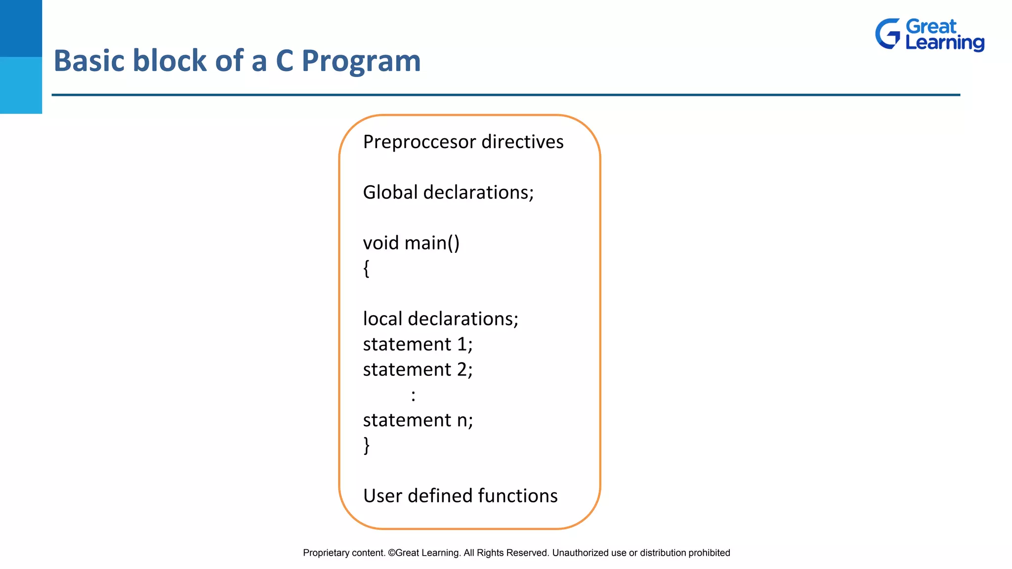 Proprietary content. ©Great Learning. All Rights Reserved. Unauthorized use or distribution prohibited
Basic block of a C Program
DO NOT WRITE ANYTHING
HERE. LEAVE THIS SPACE FOR
WEBCAM
Preproccesor directives
Global declarations;
void main()
{
local declarations;
statement 1;
statement 2;
:
statement n;
}
User defined functions
 