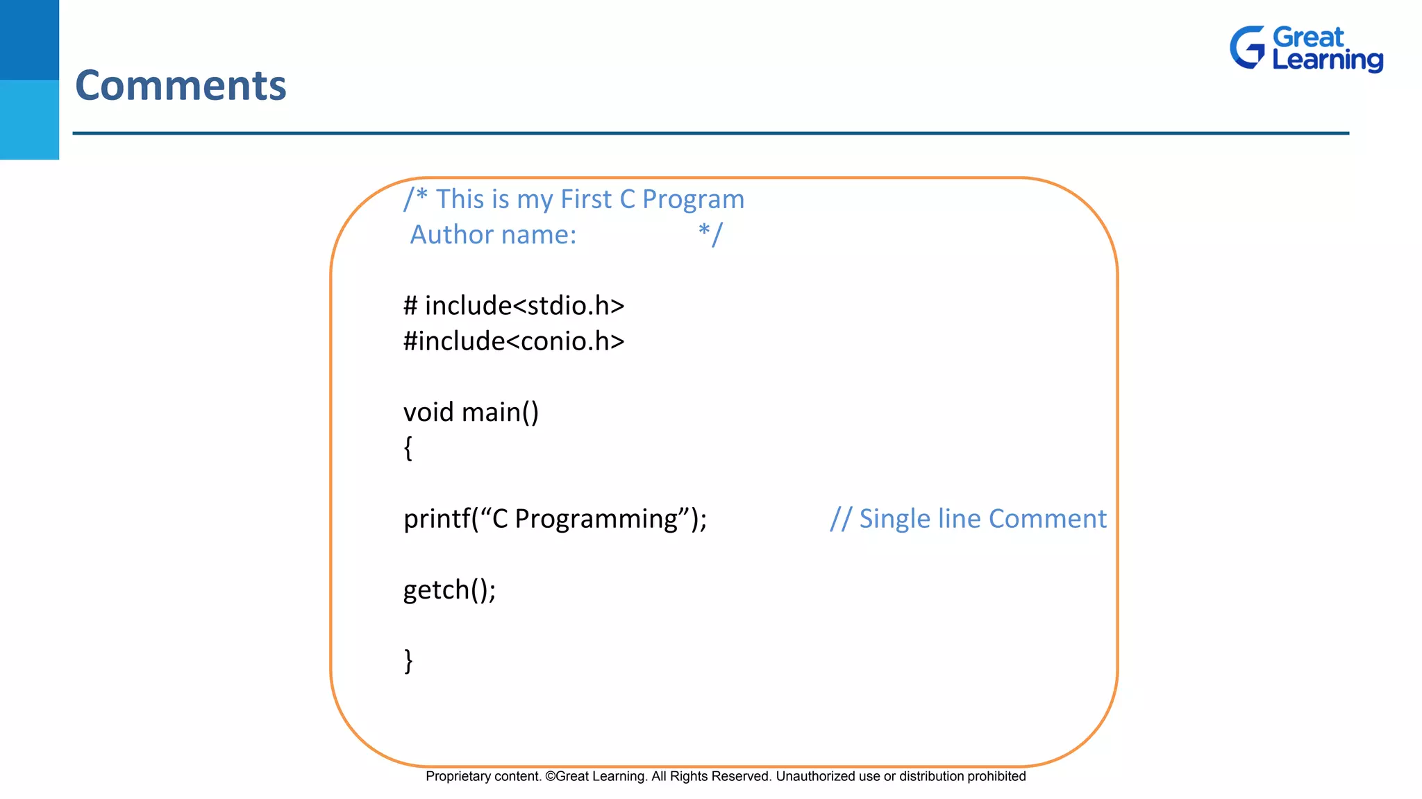Proprietary content. ©Great Learning. All Rights Reserved. Unauthorized use or distribution prohibited
Comments
DO NOT WRITE ANYTHING
HERE. LEAVE THIS SPACE FOR
WEBCAM
/* This is my First C Program
Author name: */
# include<stdio.h>
#include<conio.h>
void main()
{
printf(“C Programming”); // Single line Comment
getch();
}
 