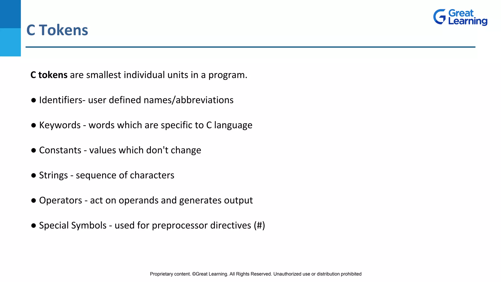 Proprietary content. ©Great Learning. All Rights Reserved. Unauthorized use or distribution prohibited
C Tokens
DO NOT WRITE ANYTHING
HERE. LEAVE THIS SPACE FOR
WEBCAM
C tokens are smallest individual units in a program.
● Identifiers- user defined names/abbreviations
● Keywords - words which are specific to C language
● Constants - values which don't change
● Strings - sequence of characters
● Operators - act on operands and generates output
● Special Symbols - used for preprocessor directives (#)
 