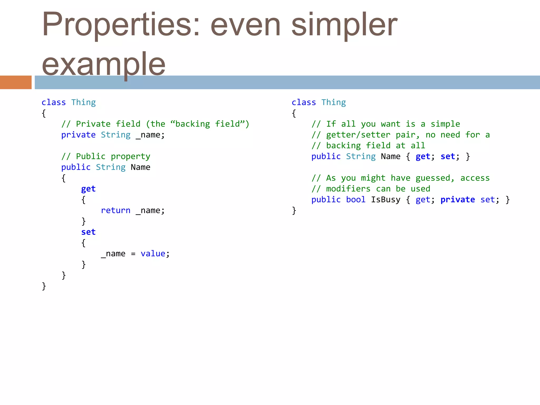 Properties: even simpler exampleclass Thing{// Private field (the “backing field”)private String _name;// Public propertypublic String Name    {get        {            return _name;        }set {_name = value;        }    }}class Thing{// If all you want is a simple    // getter/setter pair, no need for a    // backing field at allpublic String Name { get; set; }// As you might have guessed, access    // modifiers can be usedpublic boolIsBusy { get; privateset; }}