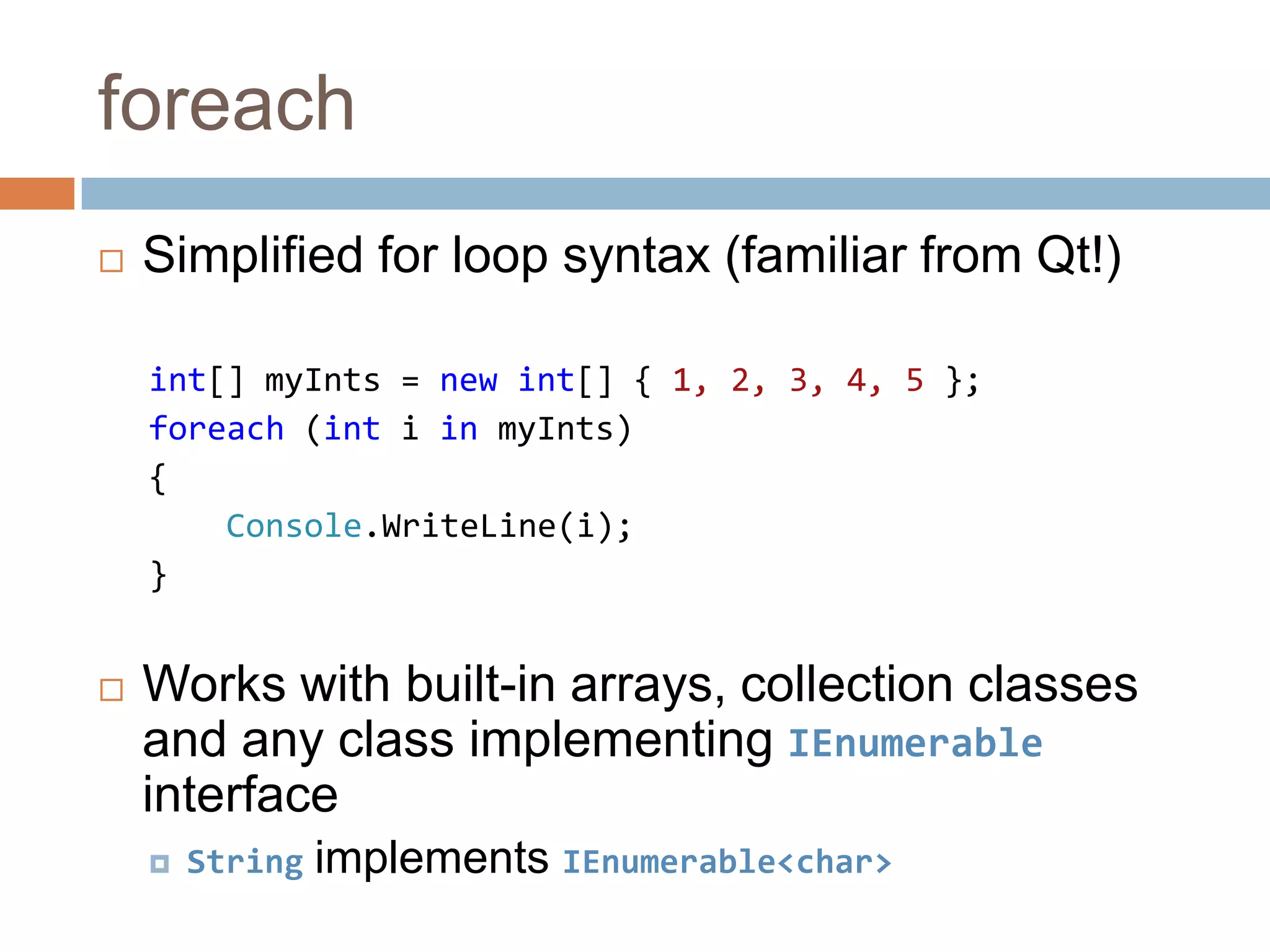 foreachSimplified for loop syntax (familiar from Qt!)int[] myInts = new int[] { 1, 2, 3, 4, 5 };foreach (intiinmyInts){Console.WriteLine(i);}Works with built-in arrays, collection classes and any class implementing IEnumerable interfaceStringimplements IEnumerable<char>