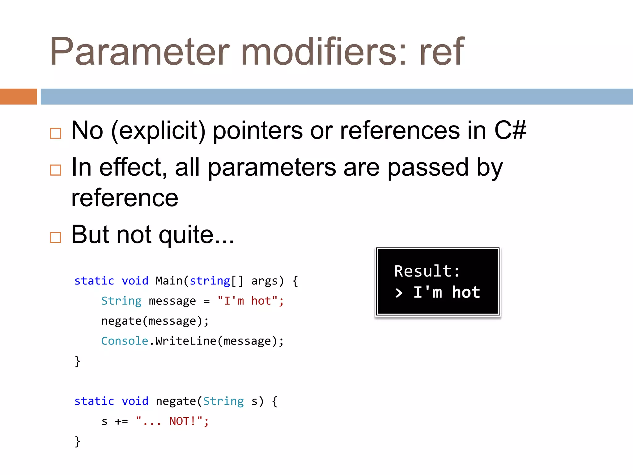 Parameter modifiers: refNo (explicit) pointers or references in C#In effect, all parameters are passed by referenceBut not quite...static void Main(string[] args) {String message = "I'm hot";negate(message);Console.WriteLine(message);}static void negate(String s) {    s += "... NOT!";}Result:> I'm hot