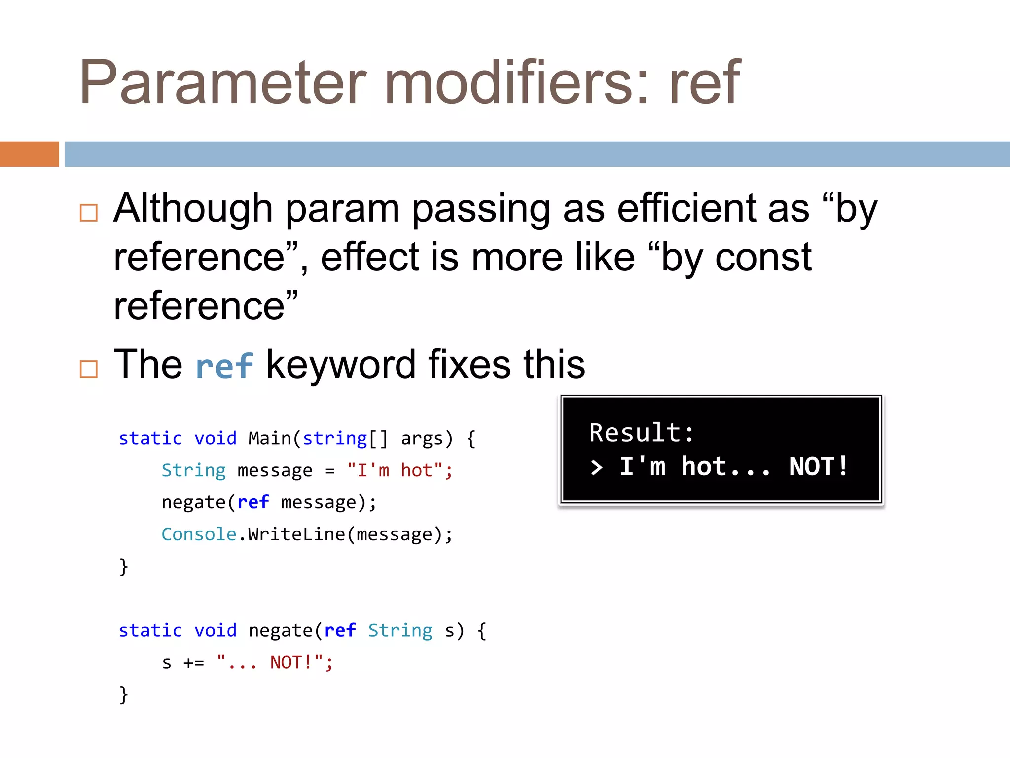Parameter modifiers: refAlthough param passing as efficient as “by reference”, effect is more like “by const reference”The ref keyword fixes thisstatic void Main(string[] args) {String message = "I'm hot";negate(ref message);Console.WriteLine(message);}static void negate(refString s) {    s += "... NOT!";}Result:> I'm hot... NOT!