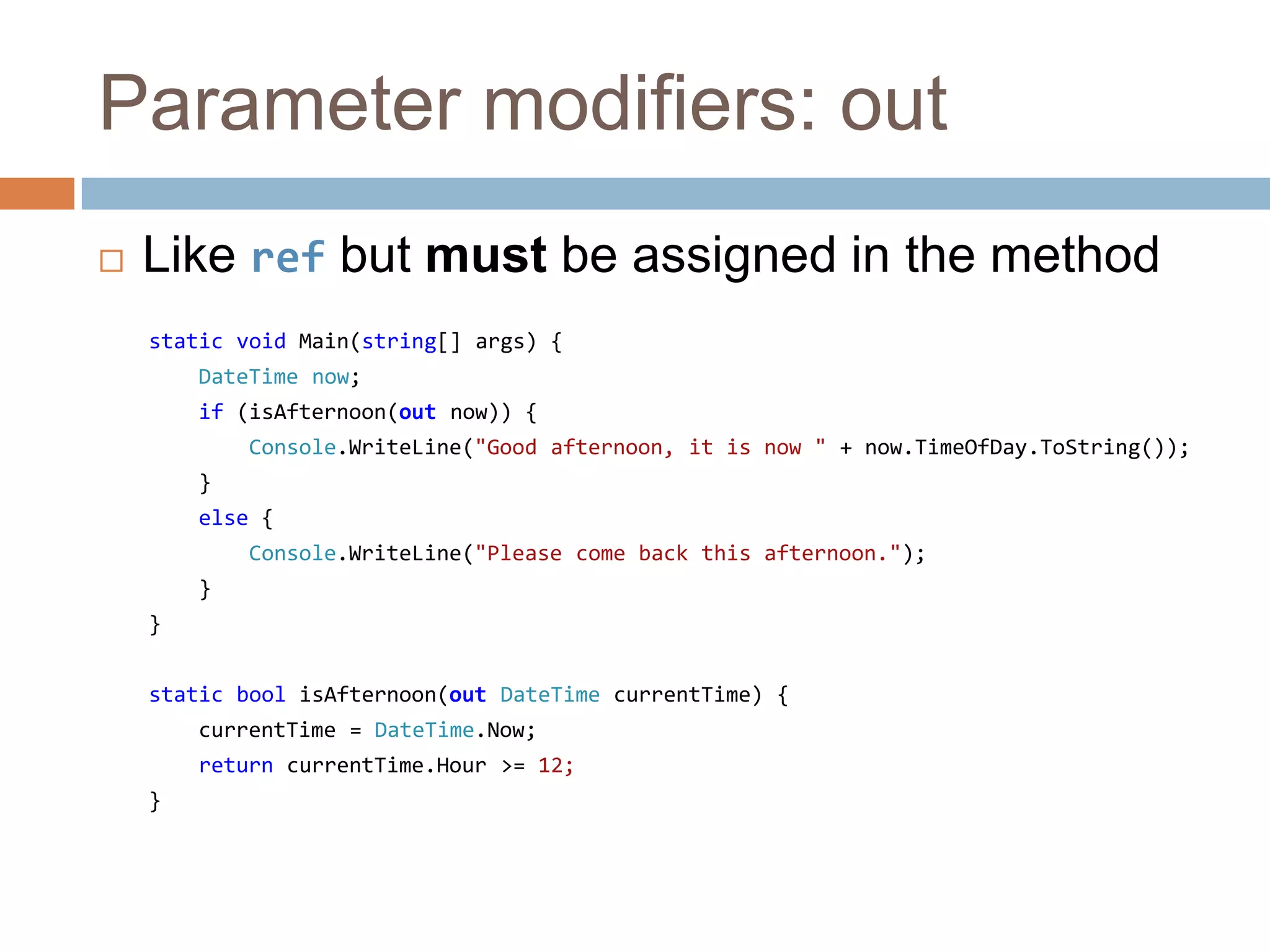 Parameter modifiers: outLike ref but must be assigned in the methodstatic void Main(string[] args) {DateTime now;if (isAfternoon(out now)) {Console.WriteLine("Good afternoon, it is now " + now.TimeOfDay.ToString());    }else {Console.WriteLine("Please come back this afternoon.");    }}static boolisAfternoon(out DateTimecurrentTime) {currentTime = DateTime.Now;returncurrentTime.Hour >= 12;}