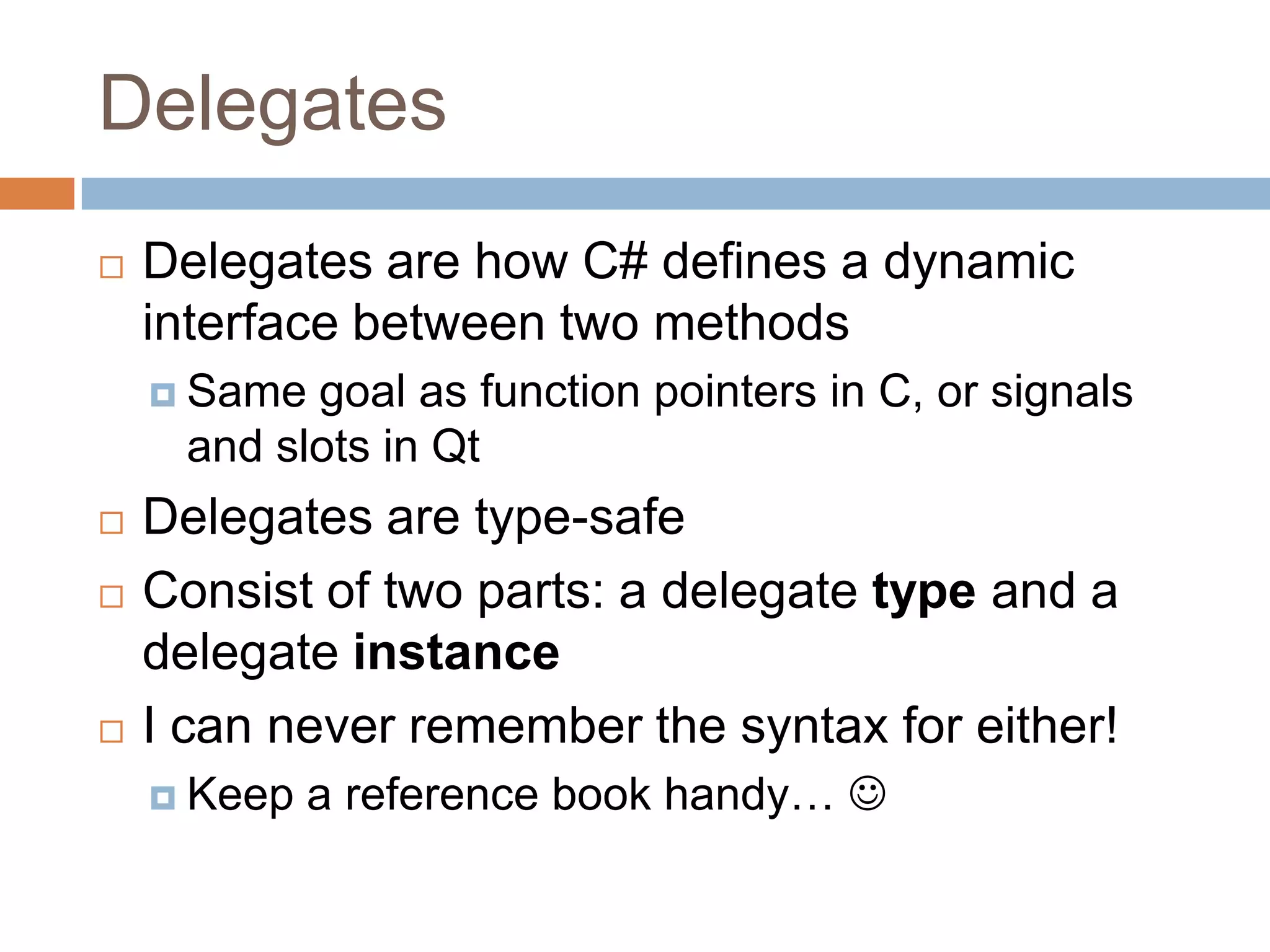 DelegatesDelegates are how C# defines a dynamic interface between two methodsSame goal as function pointers in C, or signals and slots in QtDelegates are type-safeConsist of two parts: a delegate type and a delegate instanceI can never remember the syntax for either!Keep a reference book handy… 