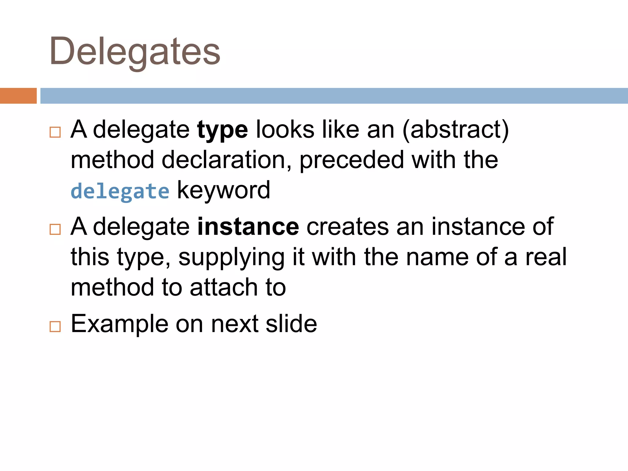 DelegatesA delegate type looks like an (abstract) method declaration, preceded with the delegate keywordA delegate instance creates an instance of this type, supplying it with the name of a real method to attach toExample on next slide