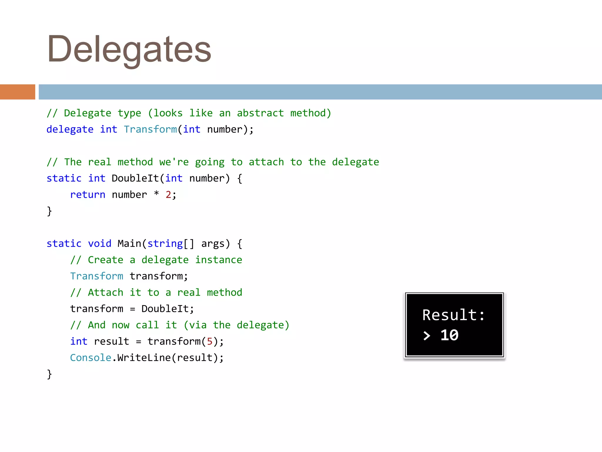 Delegates// Delegate type (looks like an abstract method)delegate intTransform(intnumber);// The real method we're going to attach to the delegatestatic intDoubleIt(intnumber) {    return number * 2;}static void Main(string[] args) {// Create a delegate instanceTransform transform;    // Attach it to a real methodtransform = DoubleIt;    // And now call it (via the delegate)intresult = transform(5);Console.WriteLine(result);}Result:> 10