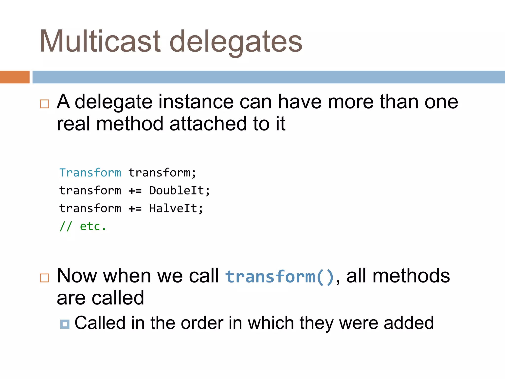 Multicast delegatesA delegate instance can have more than one real method attached to itTransform transform;transform += DoubleIt;transform += HalveIt;// etc.Now when we call transform(), all methods are calledCalled in the order in which they were added