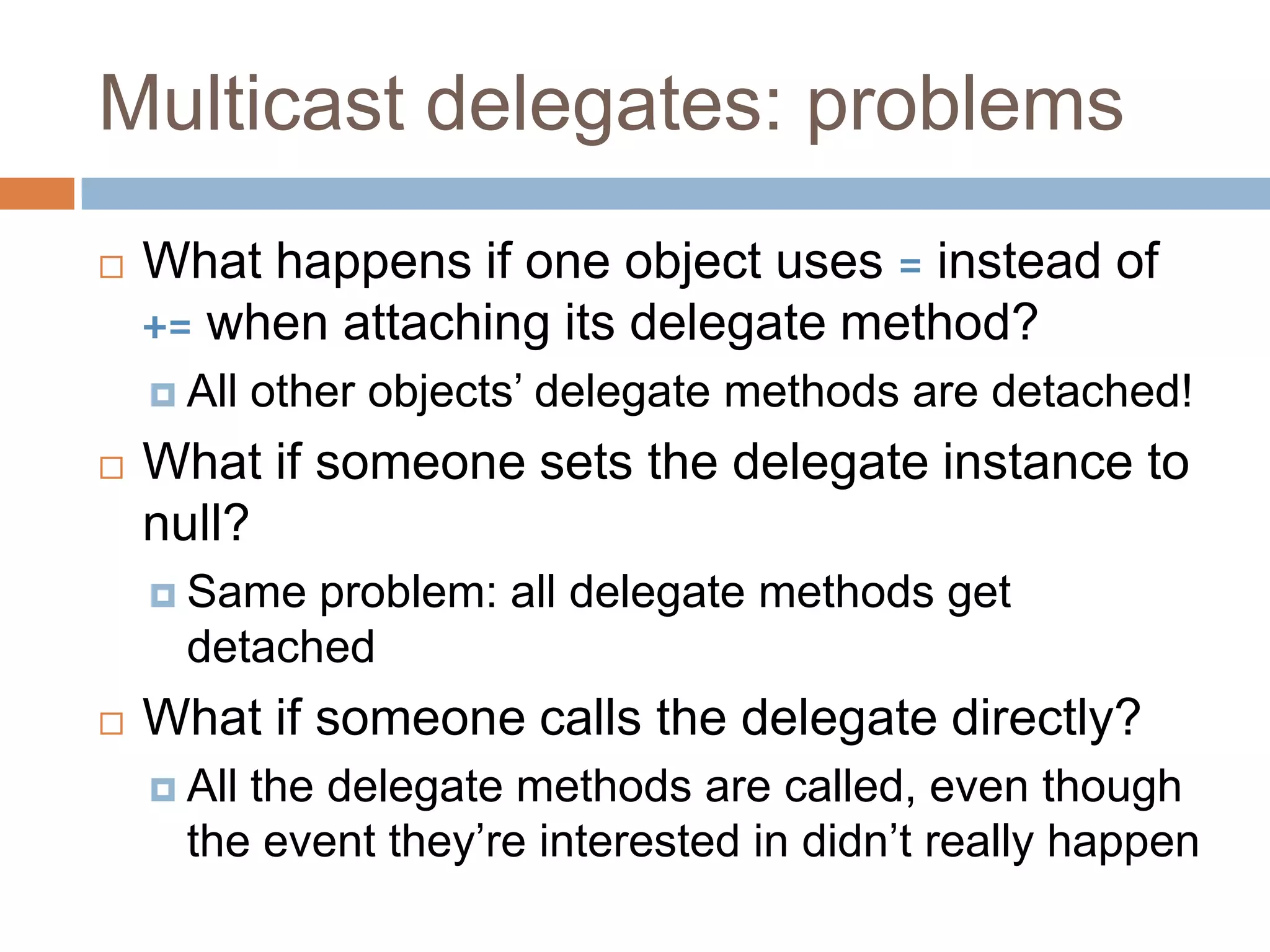 Multicast delegates: problemsWhat happens if one object uses = instead of += when attaching its delegate method?All other objects’ delegate methods are detached!What if someone sets the delegate instance to null?Same problem: all delegate methods get detachedWhat if someone calls the delegate directly?All the delegate methods are called, even though the event they’re interested in didn’t really happen