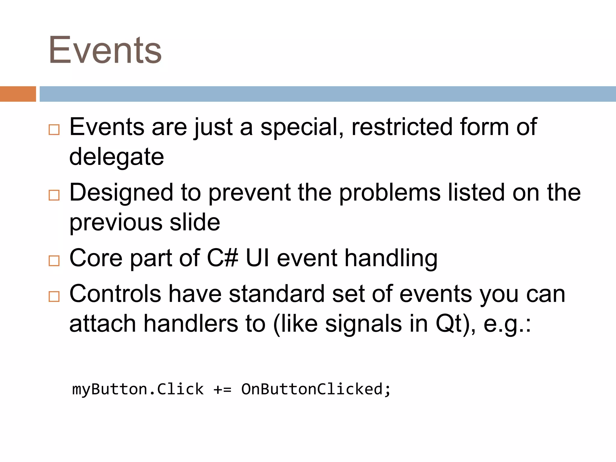 EventsEvents are just a special, restricted form of delegateDesigned to prevent the problems listed on the previous slideCore part of C# UI event handlingControls have standard set of events you can attach handlers to (like signals in Qt), e.g.:myButton.Click += OnButtonClicked;