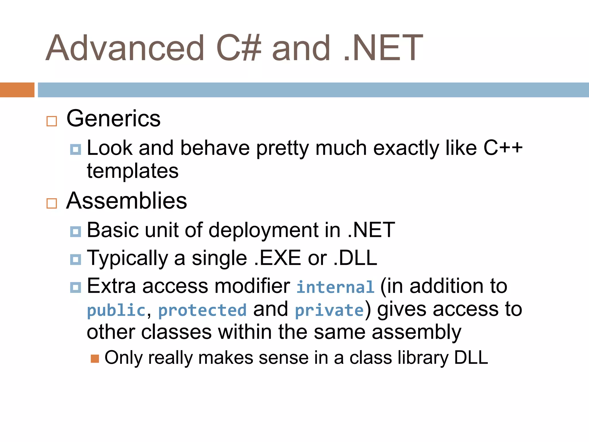 Advanced C# and .NETGenericsLook and behave pretty much exactly like C++ templatesAssembliesBasic unit of deployment in .NETTypically a single .EXE or .DLLExtra access modifier internal(in addition to public, protected and private) gives access to other classes within the same assemblyOnly really makes sense in a class library DLL