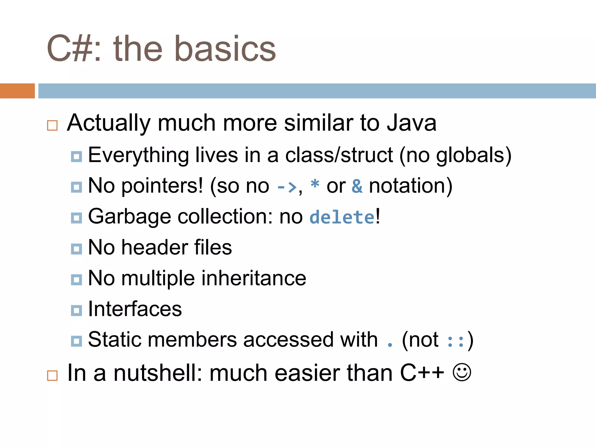 C#: the basicsActually much more similar to JavaEverything lives in a class/struct (no globals)No pointers! (so no ->, * or & notation)Garbage collection: no delete!No header filesNo multiple inheritanceInterfacesStatic members accessed with . (not ::)In a nutshell: much easier than C++ 