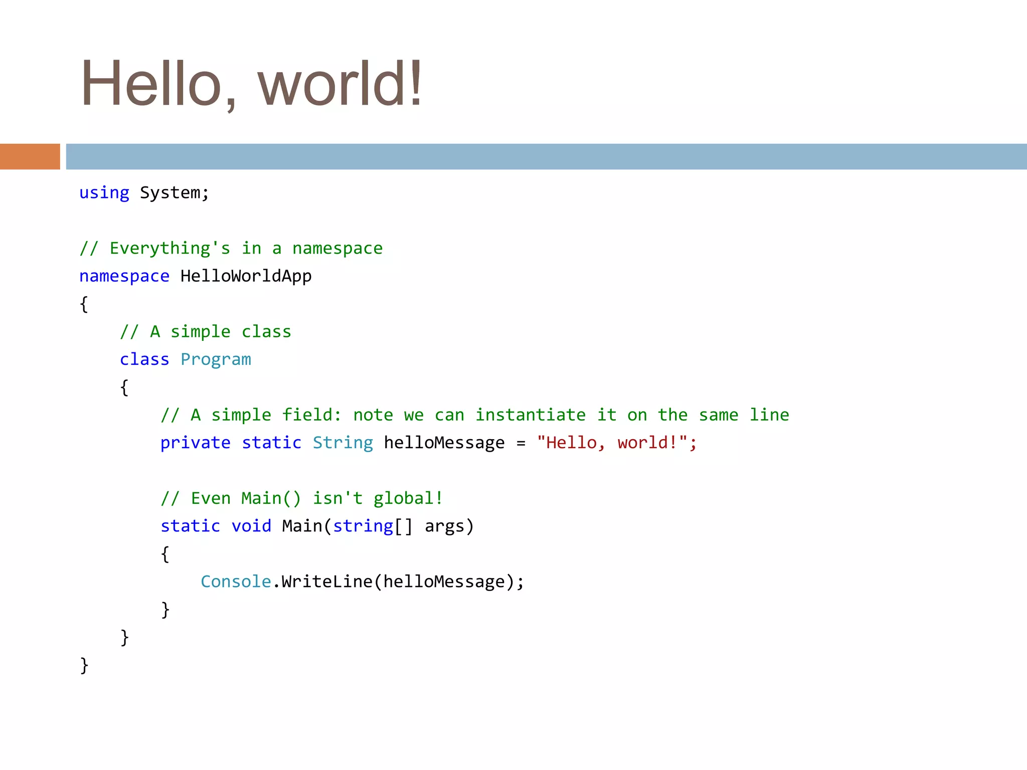 Hello, world!using System;// Everything's in a namespacenamespace HelloWorldApp{// A simple classclass Program    {// A simple field: note we can instantiate it on the same lineprivate static String helloMessage = "Hello, world!";// Even Main() isn't global!static void Main(string[] args)        {Console.WriteLine(helloMessage);        }    }}
